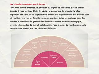 Les chantiers cruciaux sont internes !
Pour mes clients externes, le chantier du digital ne concerne que le portail
d'accès à mes services 24/7. En vérité, je pense que le chantier le plus
important est celui de la digitalisation interne des organisations. Les besoins sont
ici multiples : revoir les fonctionnements en silos, éviter les ruptures dans les
processus, améliorer la gestion des données comme élément stratégique,
inventer des modes de travail collaboratifs. Face à cela, de nombreux projets
peuvent être menés sur des chantiers différents.
 