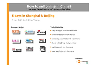 How to sell online in China?
                  Learning Expedition on e-Commerce in CHINA


5 days in Shanghai & Beijing
from 20th to 24th of June

Company Visits:                         Topic highlights:

                                         Entry strategies for brands & retailers

                                         Understand e-Consumer behaviors

                                         Connecting social media with e-Commerce

                                         Rise of online Group Buying Services

                                         Logistic aspects of e-Commerce

                                         Legal specificities of e-Commerce



                                                                             Organized by:
 