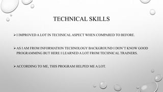 TECHNICAL SKILLS
I IMPROVED A LOT IN TECHNICAL ASPECT WHEN COMPARED TO BEFORE.
AS I AM FROM INFORMATION TECHNOLOGY BACKGROUND I DON’T KNOW GOOD
PROGRAMMING BUT HERE I LEARNED A LOT FROM TECHNICAL TRAINERS.
ACCORDING TO ME, THIS PROGRAM HELPED ME A LOT.
 