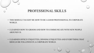 PROFESSIONAL SKILLS
• THIS MODULE TAUGHT ME HOW TO BE A GOOD PROFESSIONAL IN CORPORATE
WORLD.
• I LEARNED HOW TO GROOM AND HOW TO COMMUNICATE WITH NEW PEOPLE
AROUND US.
• I LEARNED OFFICE ETIQUETTES, DINNING ETIQUETTES AND EVERYTHING THAT
SHOULD BE FOLLOWED IN A CORPORATE WORLD.
 