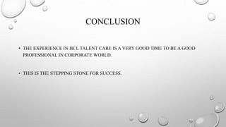 CONCLUSION
• THE EXPERIENCE IN HCL TALENT CARE IS A VERY GOOD TIME TO BE A GOOD
PROFESSIONAL IN CORPORATE WORLD.
• THIS IS THE STEPPING STONE FOR SUCCESS.
 