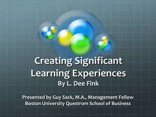 Creating Significant
Learning Experiences
By L. Dee Fink
Presented by Guy Sack, M.A., Management Fellow
Boston University Questrom School of Business
 