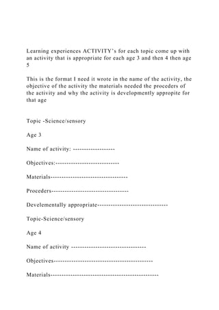 Learning experiences ACTIVITY’s for each topic come up with
an activity that is appropriate for each age 3 and then 4 then age
5
This is the format I need it wrote in the name of the activity, the
objective of the activity the materials needed the proceders of
the activity and why the activity is developmently appropite for
that age
Topic -Science/sensory
Age 3
Name of activity: -------------------
Objectives:-----------------------------
Materials-----------------------------------
Proceders-----------------------------------
Develementally appropriate--------------------------------
Topic-Science/sensory
Age 4
Name of activity ----------------------------------
Objectives---------------------------------------------
Materials-------------------------------------------------
 