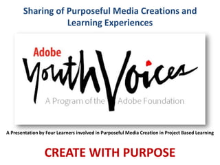 Sharing of Purposeful Media Creations and
Learning Experiences
CREATE WITH PURPOSE
A Presentation by Four Learners involved in Purposeful Media Creation in Project Based Learning
 
