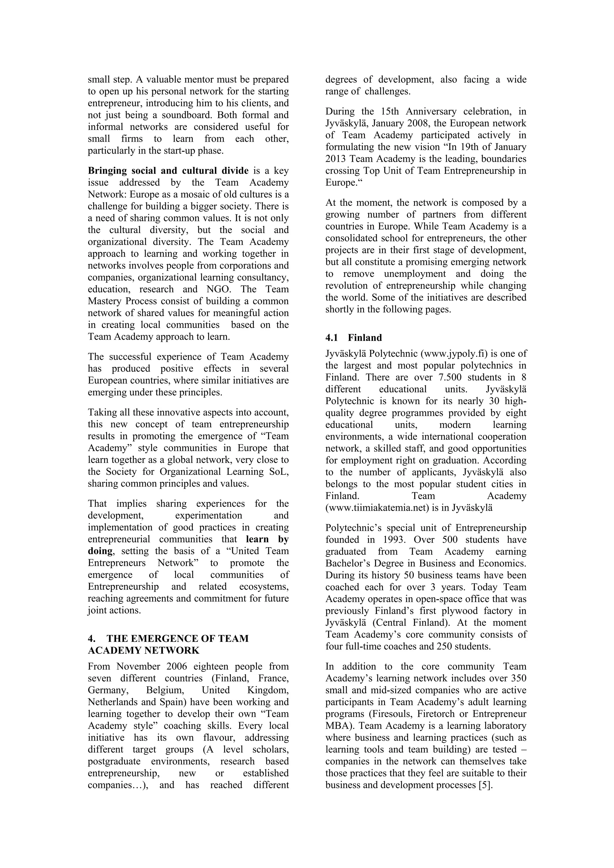 small step. A valuable mentor must be prepared      degrees of development, also facing a wide
to open up his personal network for the starting    range of challenges.
entrepreneur, introducing him to his clients, and
not just being a soundboard. Both formal and        During the 15th Anniversary celebration, in
informal networks are considered useful for         Jyväskylä, January 2008, the European network
small firms to learn from each other,               of Team Academy participated actively in
particularly in the start-up phase.                 formulating the new vision “In 19th of January
                                                    2013 Team Academy is the leading, boundaries
Bringing social and cultural divide is a key        crossing Top Unit of Team Entrepreneurship in
issue addressed by the Team Academy                 Europe.“
Network: Europe as a mosaic of old cultures is a
challenge for building a bigger society. There is   At the moment, the network is composed by a
a need of sharing common values. It is not only     growing number of partners from different
the cultural diversity, but the social and          countries in Europe. While Team Academy is a
organizational diversity. The Team Academy          consolidated school for entrepreneurs, the other
approach to learning and working together in        projects are in their first stage of development,
networks involves people from corporations and      but all constitute a promising emerging network
companies, organizational learning consultancy,     to remove unemployment and doing the
education, research and NGO. The Team               revolution of entrepreneurship while changing
Mastery Process consist of building a common        the world. Some of the initiatives are described
network of shared values for meaningful action      shortly in the following pages.
in creating local communities based on the
Team Academy approach to learn.                     4.1 Finland
The successful experience of Team Academy           Jyväskylä Polytechnic (www.jypoly.fi) is one of
has produced positive effects in several            the largest and most popular polytechnics in
European countries, where similar initiatives are   Finland. There are over 7.500 students in 8
emerging under these principles.                    different   educational      units.   Jyväskylä
                                                    Polytechnic is known for its nearly 30 high-
Taking all these innovative aspects into account,   quality degree programmes provided by eight
this new concept of team entrepreneurship           educational      units,     modern      learning
results in promoting the emergence of “Team         environments, a wide international cooperation
Academy” style communities in Europe that           network, a skilled staff, and good opportunities
learn together as a global network, very close to   for employment right on graduation. According
the Society for Organizational Learning SoL,        to the number of applicants, Jyväskylä also
sharing common principles and values.               belongs to the most popular student cities in
                                                    Finland.             Team             Academy
That implies sharing experiences for the            (www.tiimiakatemia.net) is in Jyväskylä
development,        experimentation      and
implementation of good practices in creating        Polytechnic’s special unit of Entrepreneurship
entrepreneurial communities that learn by           founded in 1993. Over 500 students have
doing, setting the basis of a “United Team          graduated from Team Academy earning
Entrepreneurs Network” to promote the               Bachelor’s Degree in Business and Economics.
emergence      of  local   communities     of       During its history 50 business teams have been
Entrepreneurship and related ecosystems,            coached each for over 3 years. Today Team
reaching agreements and commitment for future       Academy operates in open-space office that was
joint actions.                                      previously Finland’s first plywood factory in
                                                    Jyväskylä (Central Finland). At the moment
4. THE EMERGENCE OF TEAM                            Team Academy’s core community consists of
ACADEMY NETWORK                                     four full-time coaches and 250 students.
From November 2006 eighteen people from             In addition to the core community Team
seven different countries (Finland, France,         Academy’s learning network includes over 350
Germany,      Belgium,    United     Kingdom,       small and mid-sized companies who are active
Netherlands and Spain) have been working and        participants in Team Academy’s adult learning
learning together to develop their own “Team        programs (Firesouls, Firetorch or Entrepreneur
Academy style” coaching skills. Every local         MBA). Team Academy is a learning laboratory
initiative has its own flavour, addressing          where business and learning practices (such as
different target groups (A level scholars,          learning tools and team building) are tested –
postgraduate environments, research based           companies in the network can themselves take
entrepreneurship,    new     or     established     those practices that they feel are suitable to their
companies…), and has reached different              business and development processes [5].
 