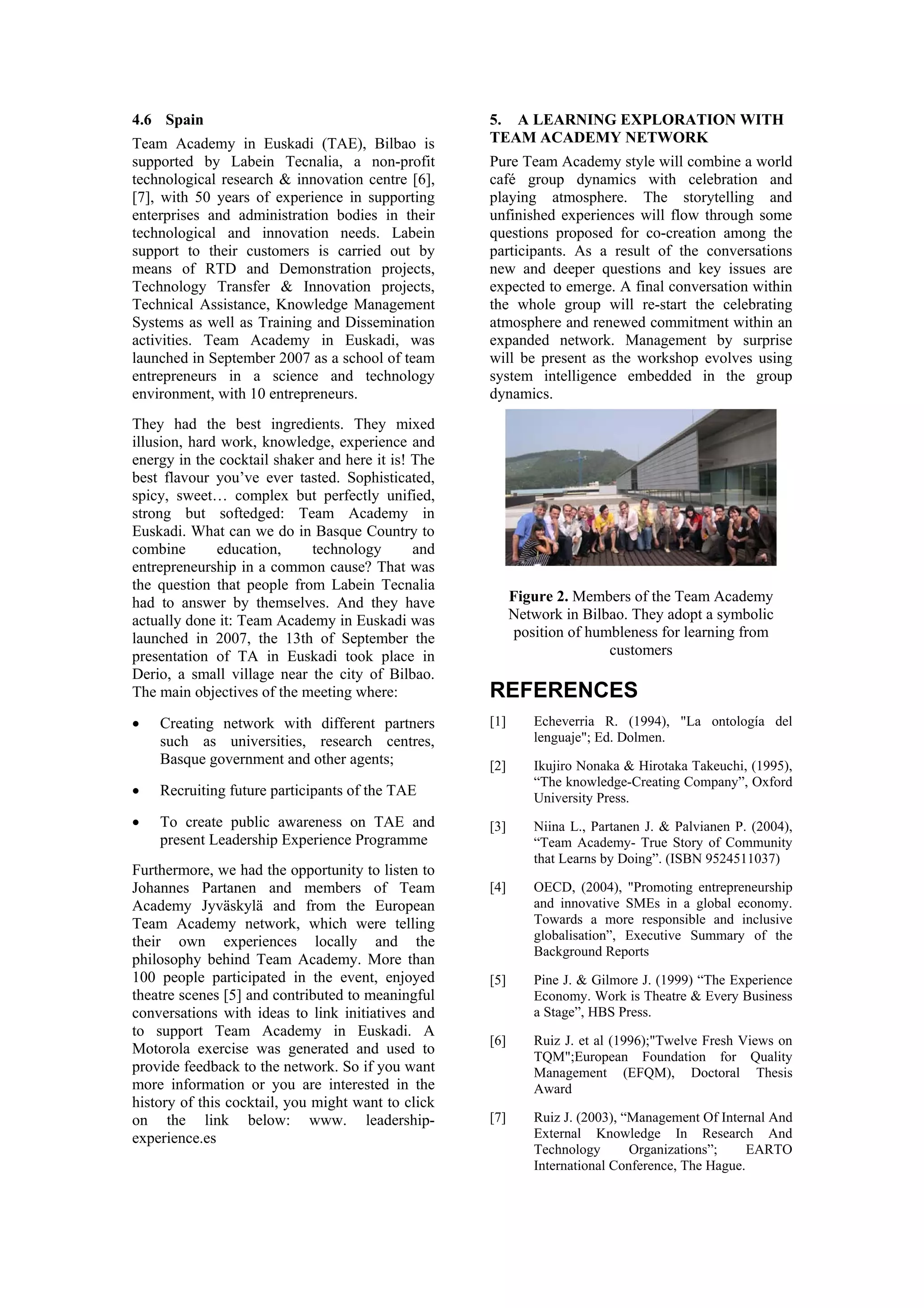 4.6 Spain                                           5. A LEARNING EXPLORATION WITH
Team Academy in Euskadi (TAE), Bilbao is            TEAM ACADEMY NETWORK
supported by Labein Tecnalia, a non-profit          Pure Team Academy style will combine a world
technological research & innovation centre [6],     café group dynamics with celebration and
[7], with 50 years of experience in supporting      playing atmosphere. The storytelling and
enterprises and administration bodies in their      unfinished experiences will flow through some
technological and innovation needs. Labein          questions proposed for co-creation among the
support to their customers is carried out by        participants. As a result of the conversations
means of RTD and Demonstration projects,            new and deeper questions and key issues are
Technology Transfer & Innovation projects,          expected to emerge. A final conversation within
Technical Assistance, Knowledge Management          the whole group will re-start the celebrating
Systems as well as Training and Dissemination       atmosphere and renewed commitment within an
activities. Team Academy in Euskadi, was            expanded network. Management by surprise
launched in September 2007 as a school of team      will be present as the workshop evolves using
entrepreneurs in a science and technology           system intelligence embedded in the group
environment, with 10 entrepreneurs.                 dynamics.
They had the best ingredients. They mixed
illusion, hard work, knowledge, experience and
energy in the cocktail shaker and here it is! The
best flavour you’ve ever tasted. Sophisticated,
spicy, sweet… complex but perfectly unified,
strong but softedged: Team Academy in
Euskadi. What can we do in Basque Country to
combine       education,     technology       and
entrepreneurship in a common cause? That was
the question that people from Labein Tecnalia
had to answer by themselves. And they have                Figure 2. Members of the Team Academy
actually done it: Team Academy in Euskadi was             Network in Bilbao. They adopt a symbolic
launched in 2007, the 13th of September the               position of humbleness for learning from
presentation of TA in Euskadi took place in                              customers
Derio, a small village near the city of Bilbao.
The main objectives of the meeting where:           REFERENCES
•   Creating network with different partners        [1]      Echeverria R. (1994), "La ontología del
    such as universities, research centres,                  lenguaje"; Ed. Dolmen.
    Basque government and other agents;             [2]      Ikujiro Nonaka & Hirotaka Takeuchi, (1995),
                                                             “The knowledge-Creating Company”, Oxford
•   Recruiting future participants of the TAE                University Press.
•   To create public awareness on TAE and           [3]      Niina L., Partanen J. & Palvianen P. (2004),
    present Leadership Experience Programme                  “Team Academy- True Story of Community
                                                             that Learns by Doing”. (ISBN 9524511037)
Furthermore, we had the opportunity to listen to
Johannes Partanen and members of Team               [4]      OECD, (2004), "Promoting entrepreneurship
Academy Jyväskylä and from the European                      and innovative SMEs in a global economy.
Team Academy network, which were telling                     Towards a more responsible and inclusive
their own experiences locally and the                        globalisation”, Executive Summary of the
                                                             Background Reports
philosophy behind Team Academy. More than
100 people participated in the event, enjoyed       [5]      Pine J. & Gilmore J. (1999) “The Experience
theatre scenes [5] and contributed to meaningful             Economy. Work is Theatre & Every Business
conversations with ideas to link initiatives and             a Stage”, HBS Press.
to support Team Academy in Euskadi. A
                                                    [6]      Ruiz J. et al (1996);"Twelve Fresh Views on
Motorola exercise was generated and used to                  TQM";European Foundation for Quality
provide feedback to the network. So if you want              Management (EFQM), Doctoral Thesis
more information or you are interested in the                Award
history of this cocktail, you might want to click
on the link below: www. leadership-                 [7]      Ruiz J. (2003), “Management Of Internal And
experience.es                                                External Knowledge In Research And
                                                             Technology       Organizations”;     EARTO
                                                             International Conference, The Hague.
 