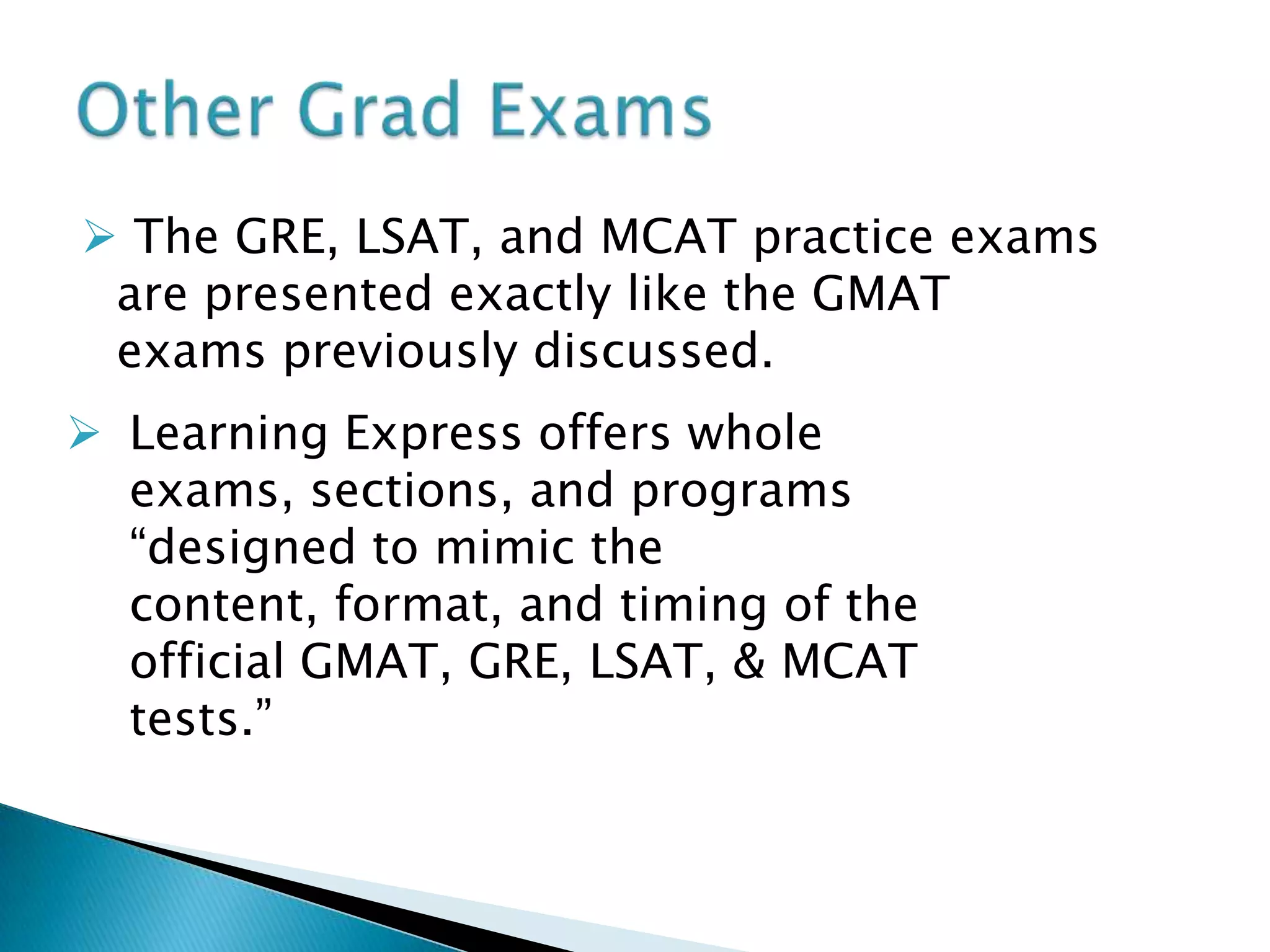  The GRE, LSAT, and MCAT practice exams are presented exactly like the GMAT exams previously discussed.Other Grad ExamsLearning Express offers whole exams, sections, and programs “designed to mimic the content, format, and timing of the official GMAT, GRE, LSAT, & MCAT tests.” What is the GRE?GRE or Graduate Record Exams consists of two separate tests: the General Test and the Subject Test. 