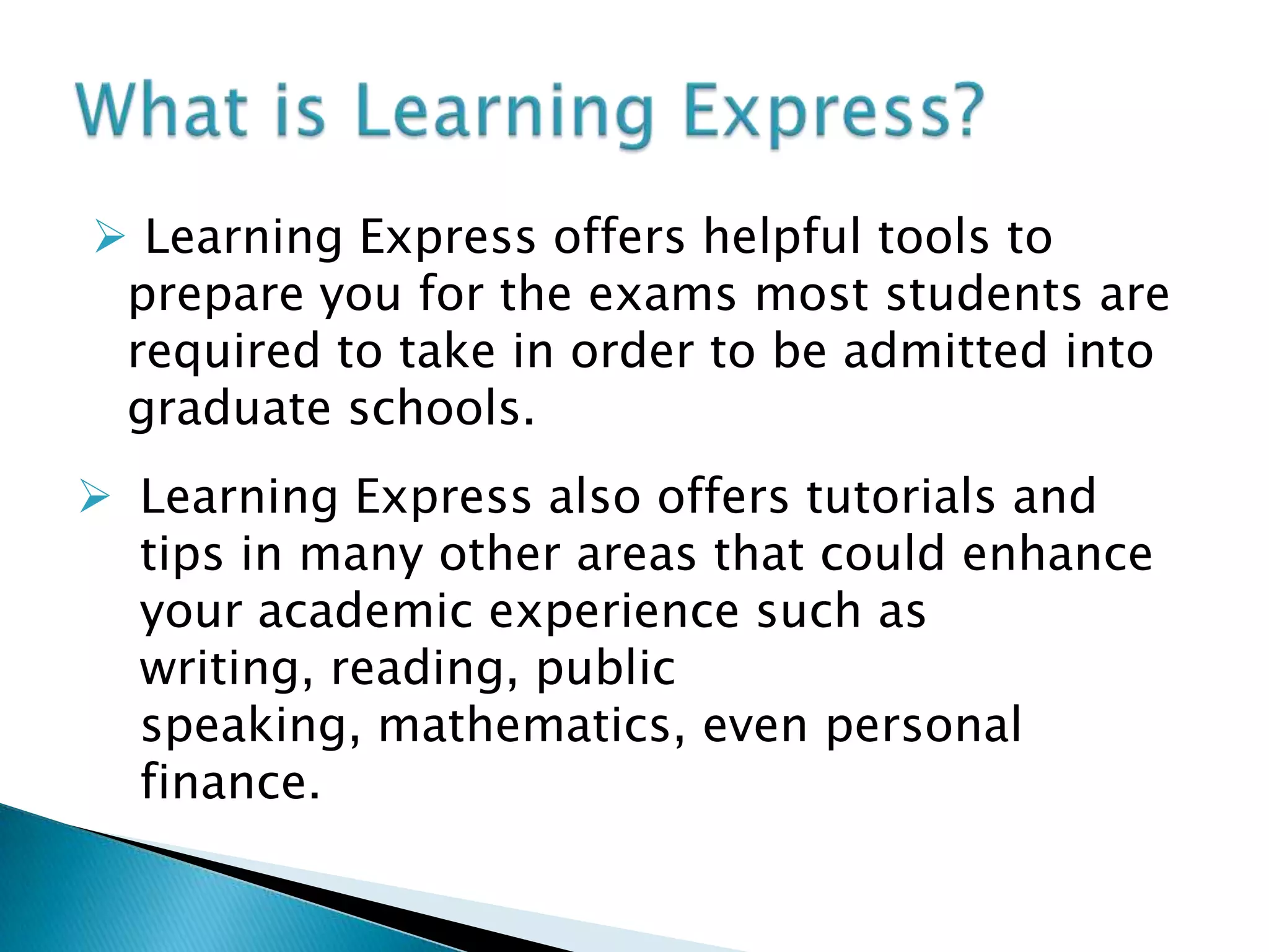  Learning Express offers helpful tools to prepare you for the exams most students are required to take in order to be admitted into graduate schools.What is Learning Express?Learning Express also offers tutorials and tips in many other areas that could enhance your academic experience such as writing, reading, public speaking, mathematics, even personal finance.Getting StartedTo begin, register as a new user on the main page.