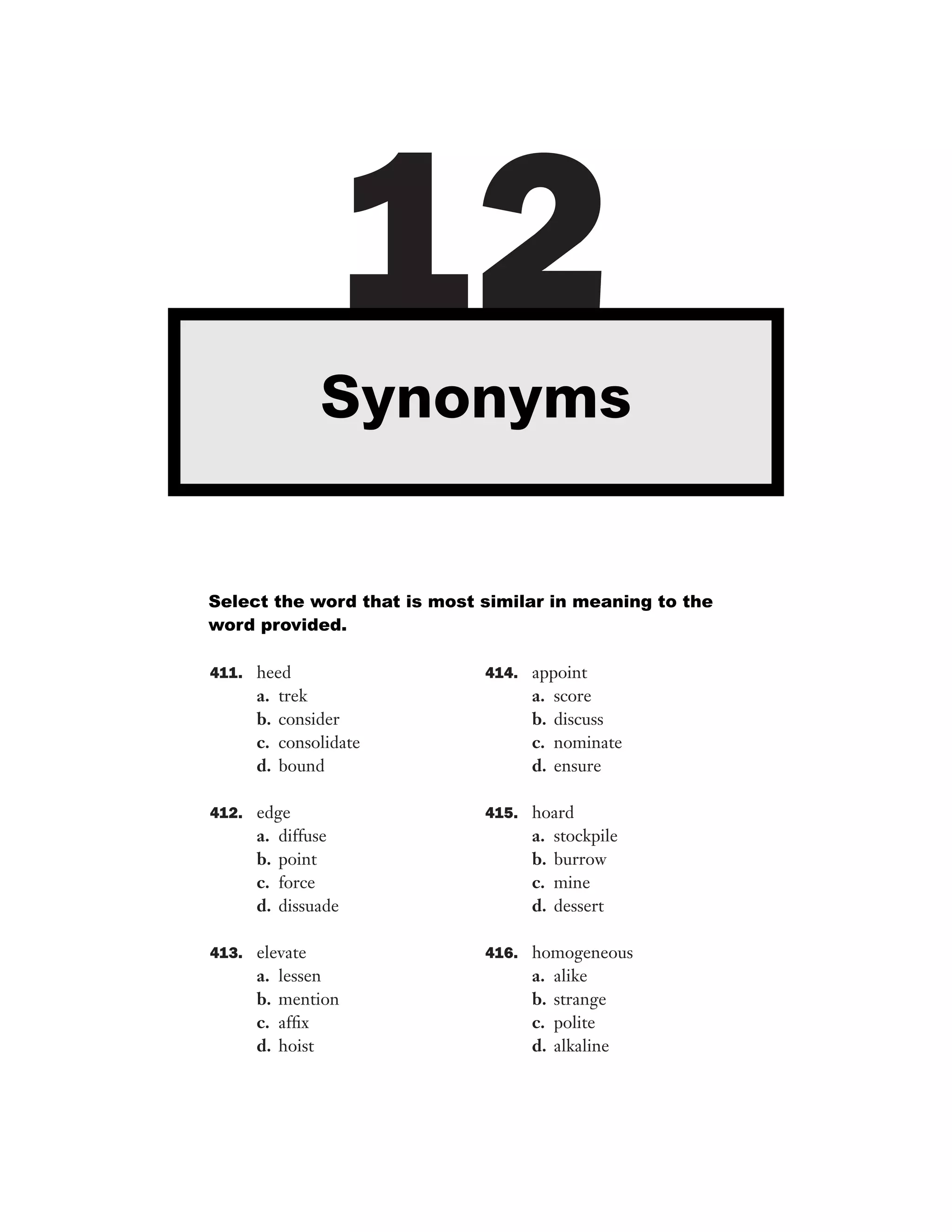 12
Synonyms

Select the word that is most similar in meaning to the
word provided.
411. heed

a.
b.
c.
d.

trek
consider
consolidate
bound

412. edge

a.
b.
c.
d.

diffuse
point
force
dissuade

413. elevate

a.
b.
c.
d.

lessen
mention
afﬁx
hoist

414. appoint

a.
b.
c.
d.

score
discuss
nominate
ensure

415. hoard

a.
b.
c.
d.

stockpile
burrow
mine
dessert

416. homogeneous

a.
b.
c.
d.

alike
strange
polite
alkaline

 