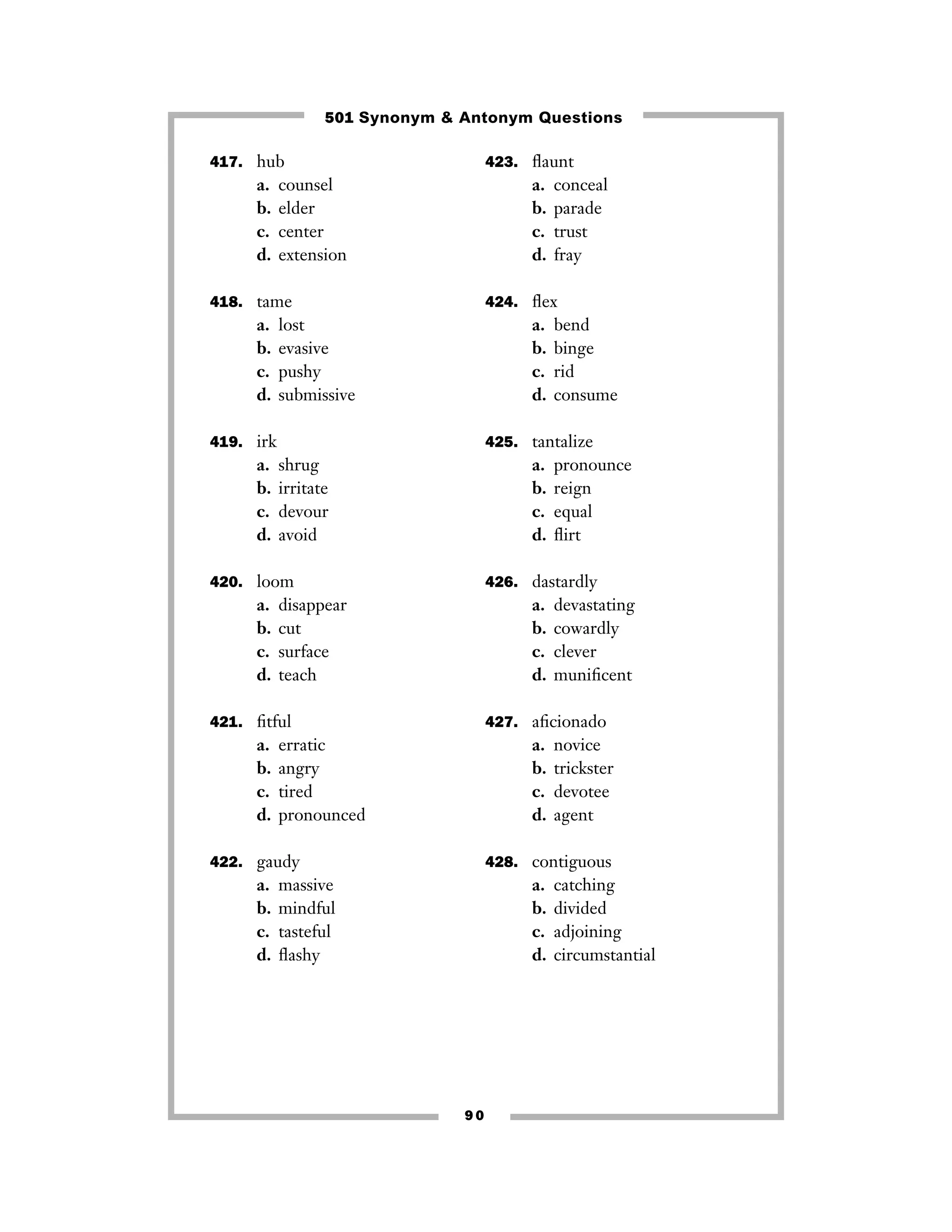 501 Synonym & Antonym Questions
417. hub

a.
b.
c.
d.

423. ﬂaunt

counsel
elder
center
extension

a.
b.
c.
d.

418. tame

a.
b.
c.
d.

424. ﬂex

lost
evasive
pushy
submissive

a.
b.
c.
d.

419. irk

a.
b.
c.
d.

shrug
irritate
devour
avoid

a.
b.
c.
d.

disappear
cut
surface
teach

a.
b.
c.
d.

devastating
cowardly
clever
muniﬁcent

427. aﬁcionado

erratic
angry
tired
pronounced

a.
b.
c.
d.

422. gaudy

a.
b.
c.
d.

pronounce
reign
equal
ﬂirt

426. dastardly

421. ﬁtful

a.
b.
c.
d.

bend
binge
rid
consume

425. tantalize

420. loom

a.
b.
c.
d.

conceal
parade
trust
fray

novice
trickster
devotee
agent

428. contiguous

massive
mindful
tasteful
ﬂashy

a.
b.
c.
d.

90

catching
divided
adjoining
circumstantial

 