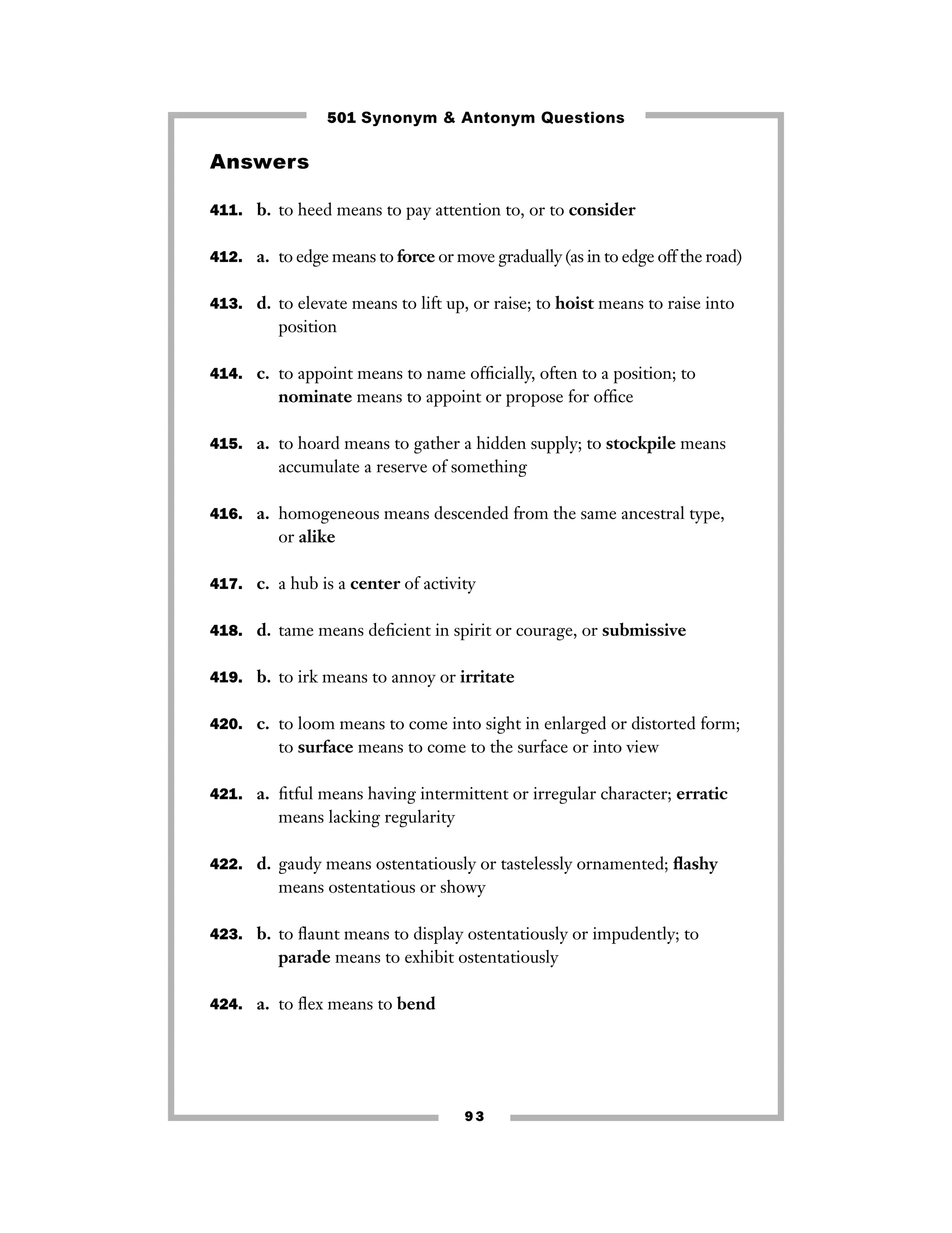501 Synonym & Antonym Questions

Answers
411. b. to heed means to pay attention to, or to consider
412. a. to edge means to force or move gradually (as in to edge off the road)
413. d. to elevate means to lift up, or raise; to hoist means to raise into

position
414. c. to appoint means to name ofﬁcially, often to a position; to

nominate means to appoint or propose for ofﬁce
415. a. to hoard means to gather a hidden supply; to stockpile means

accumulate a reserve of something
416. a. homogeneous means descended from the same ancestral type,

or alike
417. c. a hub is a center of activity
418. d. tame means deﬁcient in spirit or courage, or submissive
419. b. to irk means to annoy or irritate
420. c. to loom means to come into sight in enlarged or distorted form;

to surface means to come to the surface or into view
421. a. ﬁtful means having intermittent or irregular character; erratic

means lacking regularity
422. d. gaudy means ostentatiously or tastelessly ornamented; ﬂashy

means ostentatious or showy
423. b. to ﬂaunt means to display ostentatiously or impudently; to

parade means to exhibit ostentatiously
424. a. to ﬂex means to bend

93

 