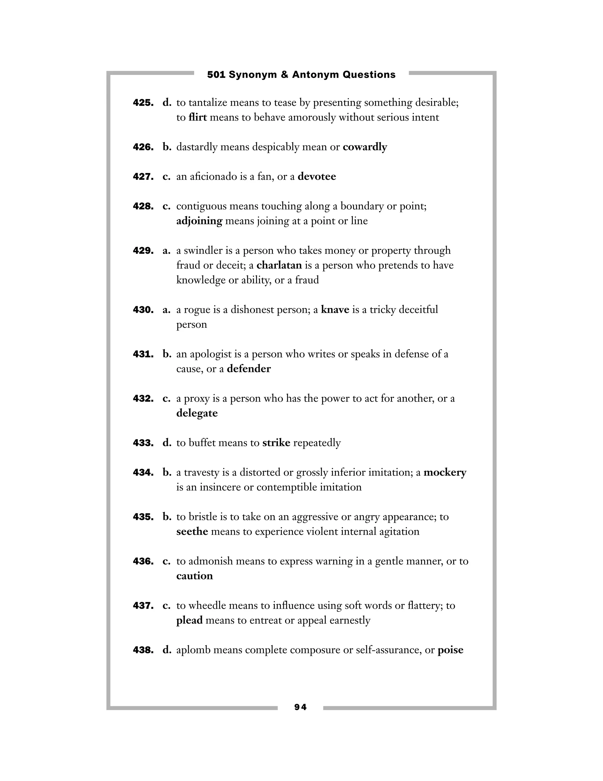 501 Synonym & Antonym Questions
425. d. to tantalize means to tease by presenting something desirable;

to ﬂirt means to behave amorously without serious intent
426. b. dastardly means despicably mean or cowardly
427. c. an aﬁcionado is a fan, or a devotee
428. c. contiguous means touching along a boundary or point;

adjoining means joining at a point or line
429. a. a swindler is a person who takes money or property through

fraud or deceit; a charlatan is a person who pretends to have
knowledge or ability, or a fraud
430. a. a rogue is a dishonest person; a knave is a tricky deceitful

person
431. b. an apologist is a person who writes or speaks in defense of a

cause, or a defender
432. c. a proxy is a person who has the power to act for another, or a

delegate
433. d. to buffet means to strike repeatedly
434. b. a travesty is a distorted or grossly inferior imitation; a mockery

is an insincere or contemptible imitation
435. b. to bristle is to take on an aggressive or angry appearance; to

seethe means to experience violent internal agitation
436. c. to admonish means to express warning in a gentle manner, or to

caution
437. c. to wheedle means to inﬂuence using soft words or ﬂattery; to

plead means to entreat or appeal earnestly
438. d. aplomb means complete composure or self-assurance, or poise

94

 