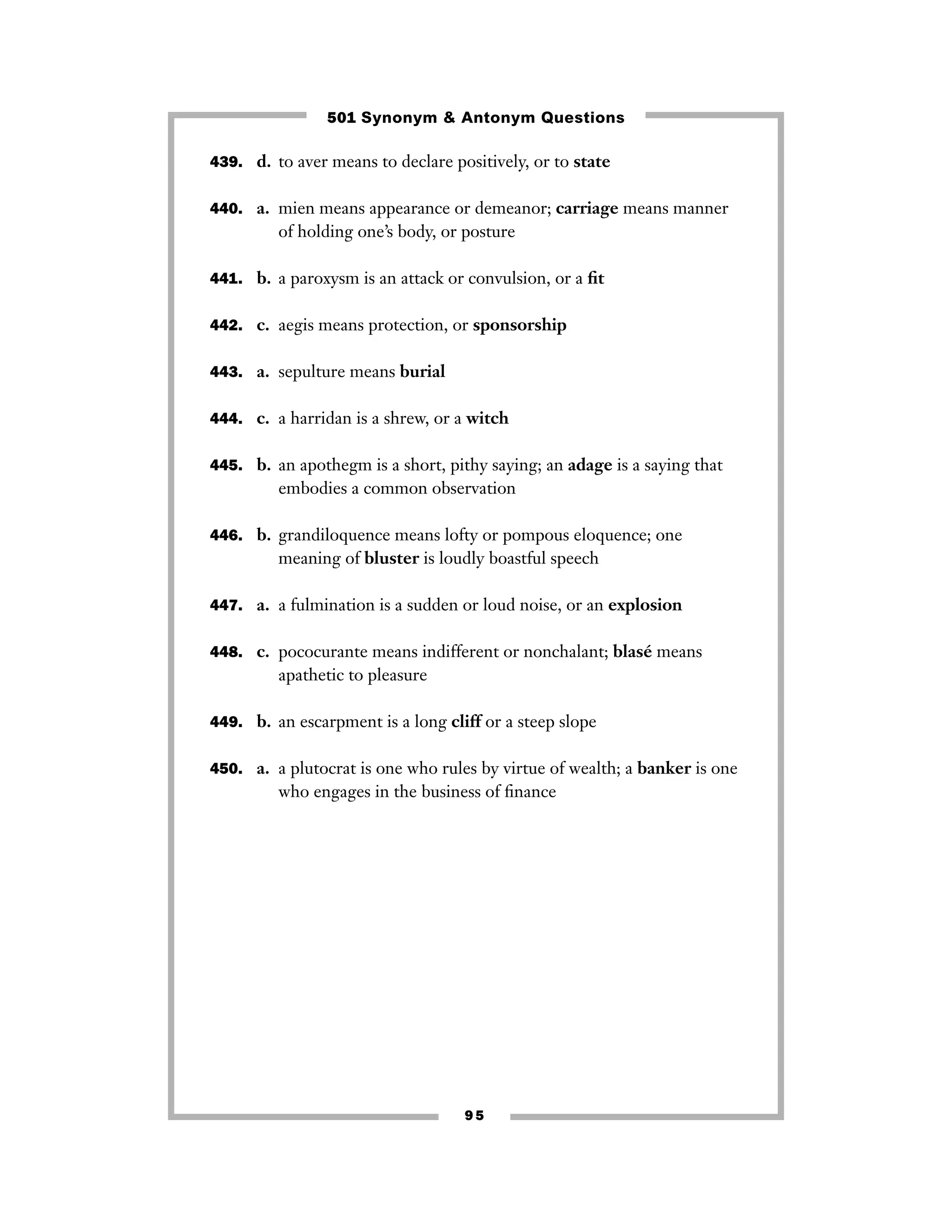 501 Synonym & Antonym Questions
439. d. to aver means to declare positively, or to state
440. a. mien means appearance or demeanor; carriage means manner

of holding one’s body, or posture
441. b. a paroxysm is an attack or convulsion, or a ﬁt
442. c. aegis means protection, or sponsorship
443. a. sepulture means burial
444. c. a harridan is a shrew, or a witch
445. b. an apothegm is a short, pithy saying; an adage is a saying that

embodies a common observation
446. b. grandiloquence means lofty or pompous eloquence; one

meaning of bluster is loudly boastful speech
447. a. a fulmination is a sudden or loud noise, or an explosion
448. c. pococurante means indifferent or nonchalant; blasé means

apathetic to pleasure
449. b. an escarpment is a long cliff or a steep slope
450. a. a plutocrat is one who rules by virtue of wealth; a banker is one

who engages in the business of ﬁnance

95

 