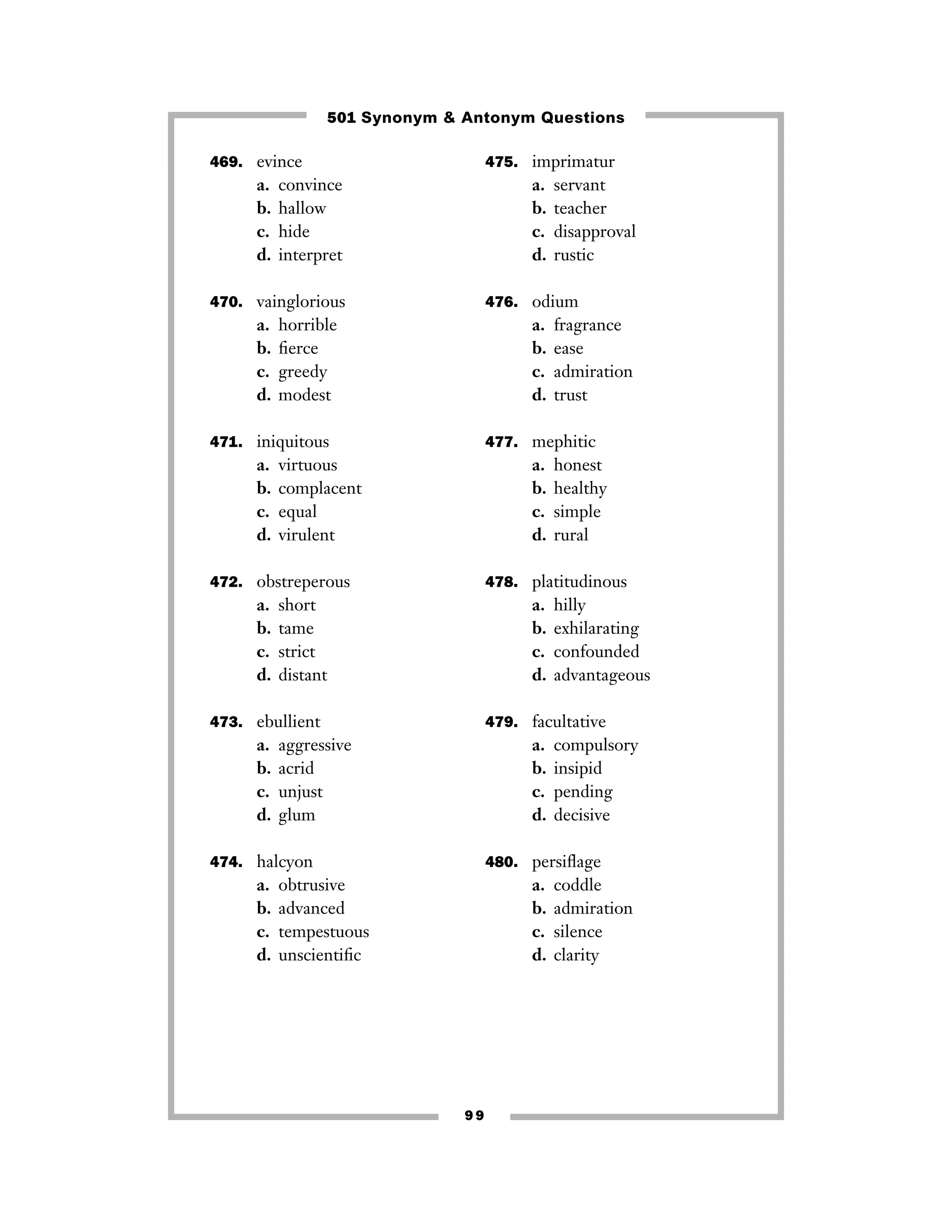 501 Synonym & Antonym Questions
469. evince

a.
b.
c.
d.

475. imprimatur

convince
hallow
hide
interpret

a.
b.
c.
d.

470. vainglorious

a.
b.
c.
d.

476. odium

horrible
ﬁerce
greedy
modest

a.
b.
c.
d.

471. iniquitous

a.
b.
c.
d.

virtuous
complacent
equal
virulent

a.
b.
c.
d.

honest
healthy
simple
rural

478. platitudinous

short
tame
strict
distant

a.
b.
c.
d.

473. ebullient

a.
b.
c.
d.

fragrance
ease
admiration
trust

477. mephitic

472. obstreperous

a.
b.
c.
d.

servant
teacher
disapproval
rustic

hilly
exhilarating
confounded
advantageous

479. facultative

aggressive
acrid
unjust
glum

a.
b.
c.
d.

compulsory
insipid
pending
decisive

474. halcyon

480. persiﬂage

a.
b.
c.
d.

a.
b.
c.
d.

obtrusive
advanced
tempestuous
unscientiﬁc

99

coddle
admiration
silence
clarity

 