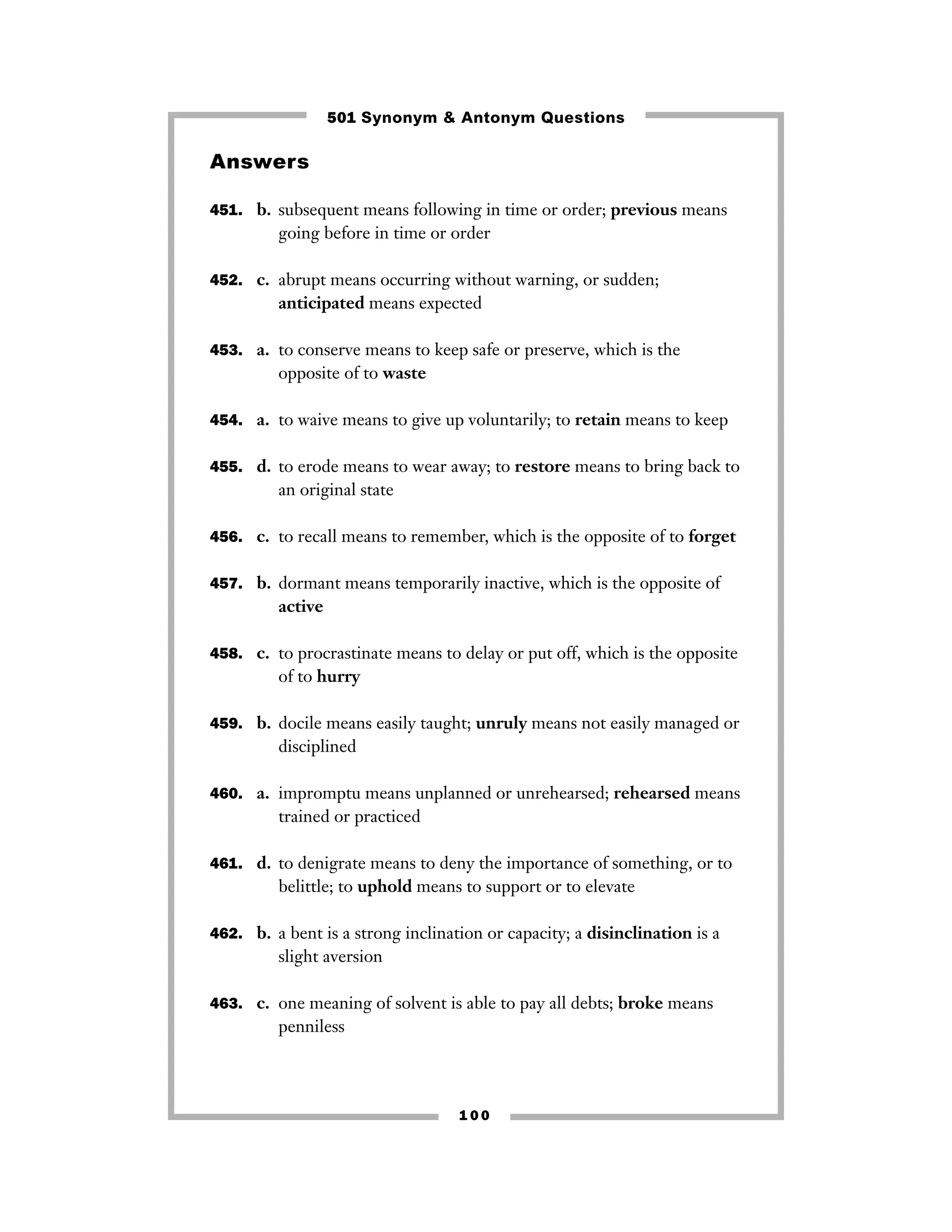 501 Synonym & Antonym Questions

Answers
451. b. subsequent means following in time or order; previous means

going before in time or order
452. c. abrupt means occurring without warning, or sudden;

anticipated means expected
453. a. to conserve means to keep safe or preserve, which is the

opposite of to waste
454. a. to waive means to give up voluntarily; to retain means to keep
455. d. to erode means to wear away; to restore means to bring back to

an original state
456. c. to recall means to remember, which is the opposite of to forget
457. b. dormant means temporarily inactive, which is the opposite of

active
458. c. to procrastinate means to delay or put off, which is the opposite

of to hurry
459. b. docile means easily taught; unruly means not easily managed or

disciplined
460. a. impromptu means unplanned or unrehearsed; rehearsed means

trained or practiced
461. d. to denigrate means to deny the importance of something, or to

belittle; to uphold means to support or to elevate
462. b. a bent is a strong inclination or capacity; a disinclination is a

slight aversion
463. c. one meaning of solvent is able to pay all debts; broke means

penniless

100

 