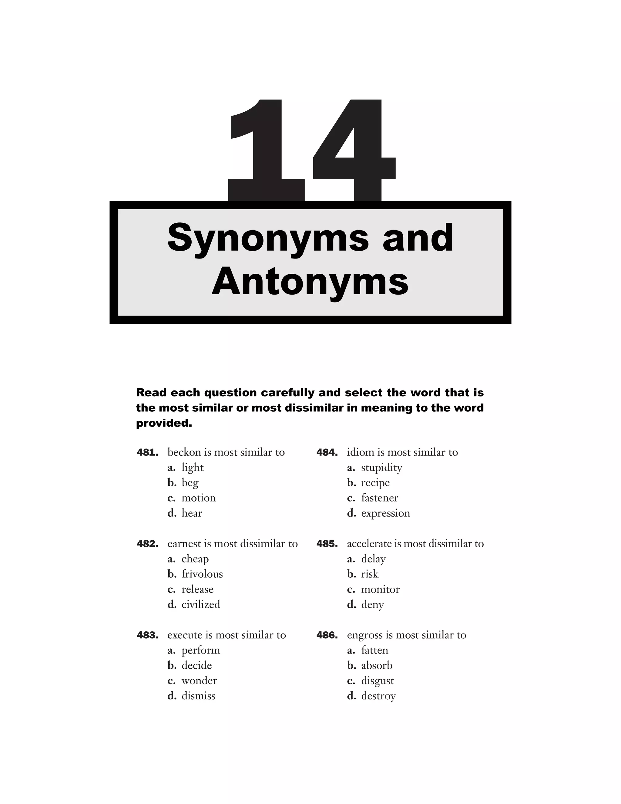 14

Synonyms and
Antonyms
Read each question carefully and select the word that is
the most similar or most dissimilar in meaning to the word
provided.
481. beckon is most similar to

a.
b.
c.
d.

light
beg
motion
hear

482. earnest is most dissimilar to

a.
b.
c.
d.

cheap
frivolous
release
civilized

483. execute is most similar to

a.
b.
c.
d.

perform
decide
wonder
dismiss

484. idiom is most similar to

a.
b.
c.
d.

stupidity
recipe
fastener
expression

485. accelerate is most dissimilar to

a.
b.
c.
d.

delay
risk
monitor
deny

486. engross is most similar to

a.
b.
c.
d.

fatten
absorb
disgust
destroy

 