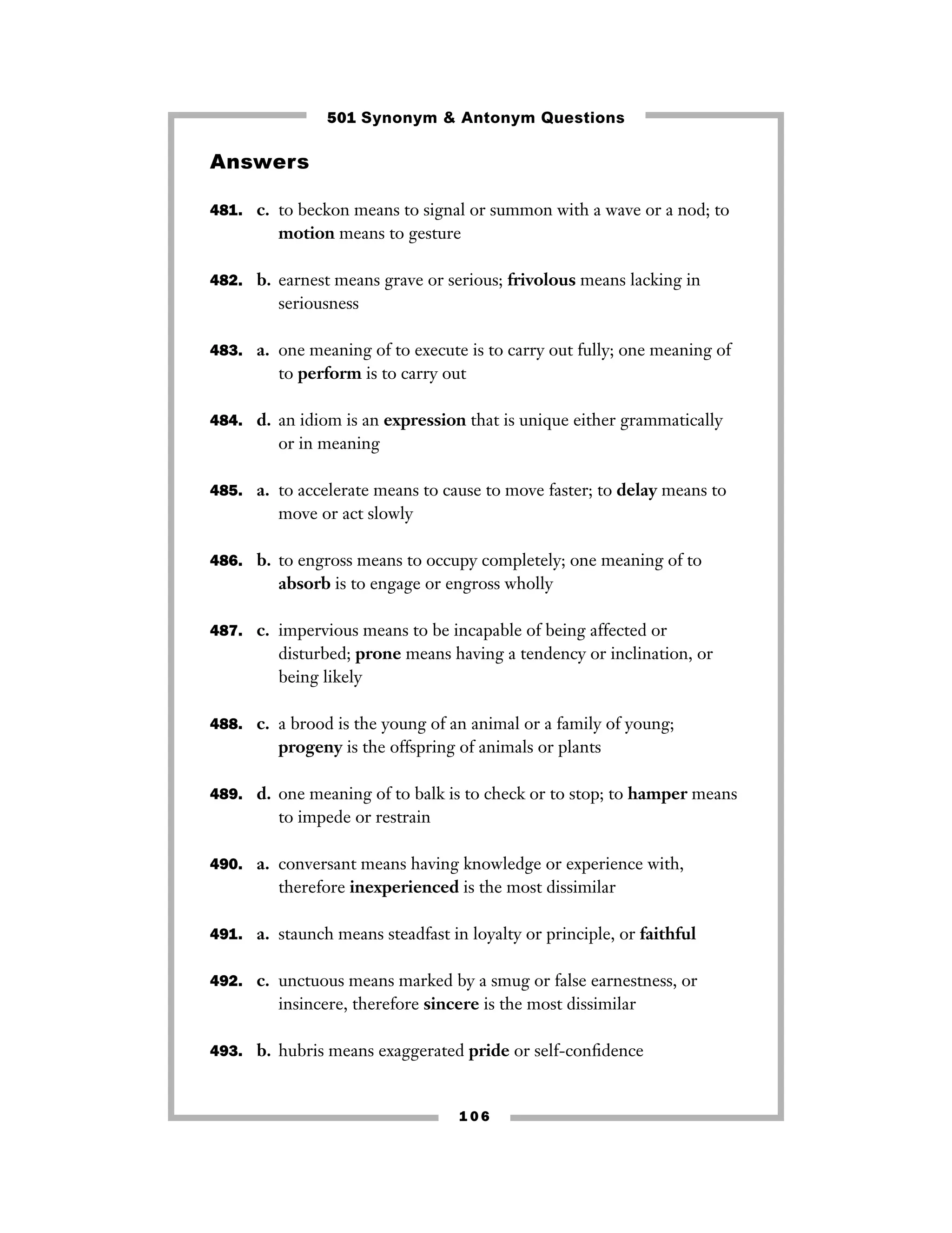 501 Synonym & Antonym Questions

Answers
481. c. to beckon means to signal or summon with a wave or a nod; to

motion means to gesture
482. b. earnest means grave or serious; frivolous means lacking in

seriousness
483. a. one meaning of to execute is to carry out fully; one meaning of

to perform is to carry out
484. d. an idiom is an expression that is unique either grammatically

or in meaning
485. a. to accelerate means to cause to move faster; to delay means to

move or act slowly
486. b. to engross means to occupy completely; one meaning of to

absorb is to engage or engross wholly
487. c. impervious means to be incapable of being affected or

disturbed; prone means having a tendency or inclination, or
being likely
488. c. a brood is the young of an animal or a family of young;

progeny is the offspring of animals or plants
489. d. one meaning of to balk is to check or to stop; to hamper means

to impede or restrain
490. a. conversant means having knowledge or experience with,

therefore inexperienced is the most dissimilar
491. a. staunch means steadfast in loyalty or principle, or faithful
492. c. unctuous means marked by a smug or false earnestness, or

insincere, therefore sincere is the most dissimilar
493. b. hubris means exaggerated pride or self-conﬁdence

106

 
