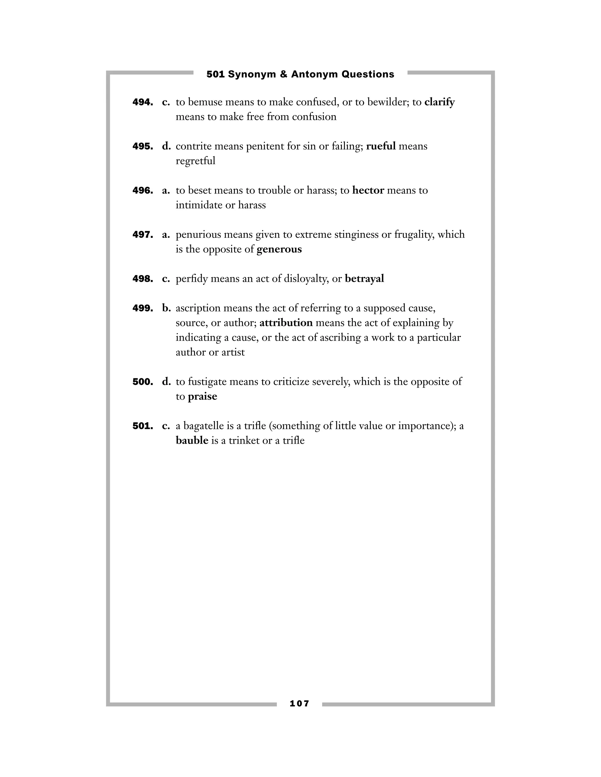 501 Synonym & Antonym Questions
494. c. to bemuse means to make confused, or to bewilder; to clarify

means to make free from confusion
495. d. contrite means penitent for sin or failing; rueful means

regretful
496. a. to beset means to trouble or harass; to hector means to

intimidate or harass
497. a. penurious means given to extreme stinginess or frugality, which

is the opposite of generous
498. c. perﬁdy means an act of disloyalty, or betrayal
499. b. ascription means the act of referring to a supposed cause,

source, or author; attribution means the act of explaining by
indicating a cause, or the act of ascribing a work to a particular
author or artist
500. d. to fustigate means to criticize severely, which is the opposite of

to praise
501. c. a bagatelle is a triﬂe (something of little value or importance); a

bauble is a trinket or a triﬂe

107

 