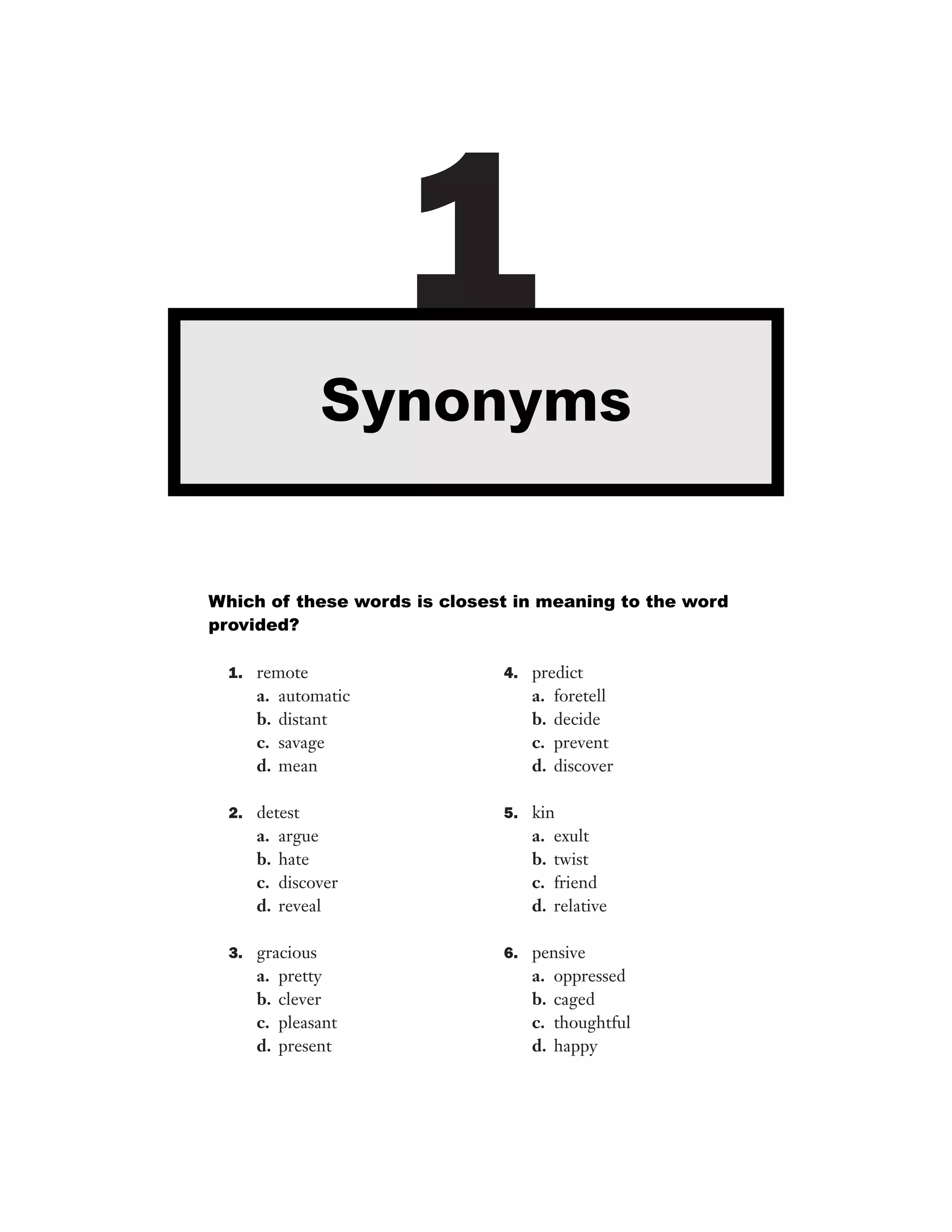 1
Synonyms

Which of these words is closest in meaning to the word
provided?
1. remote

4. predict

a.
b.
c.
d.

a.
b.
c.
d.

automatic
distant
savage
mean

2. detest

a.
b.
c.
d.

argue
hate
discover
reveal

3. gracious

a.
b.
c.
d.

pretty
clever
pleasant
present

foretell
decide
prevent
discover

5. kin

a.
b.
c.
d.

exult
twist
friend
relative

6. pensive

a.
b.
c.
d.

oppressed
caged
thoughtful
happy

 