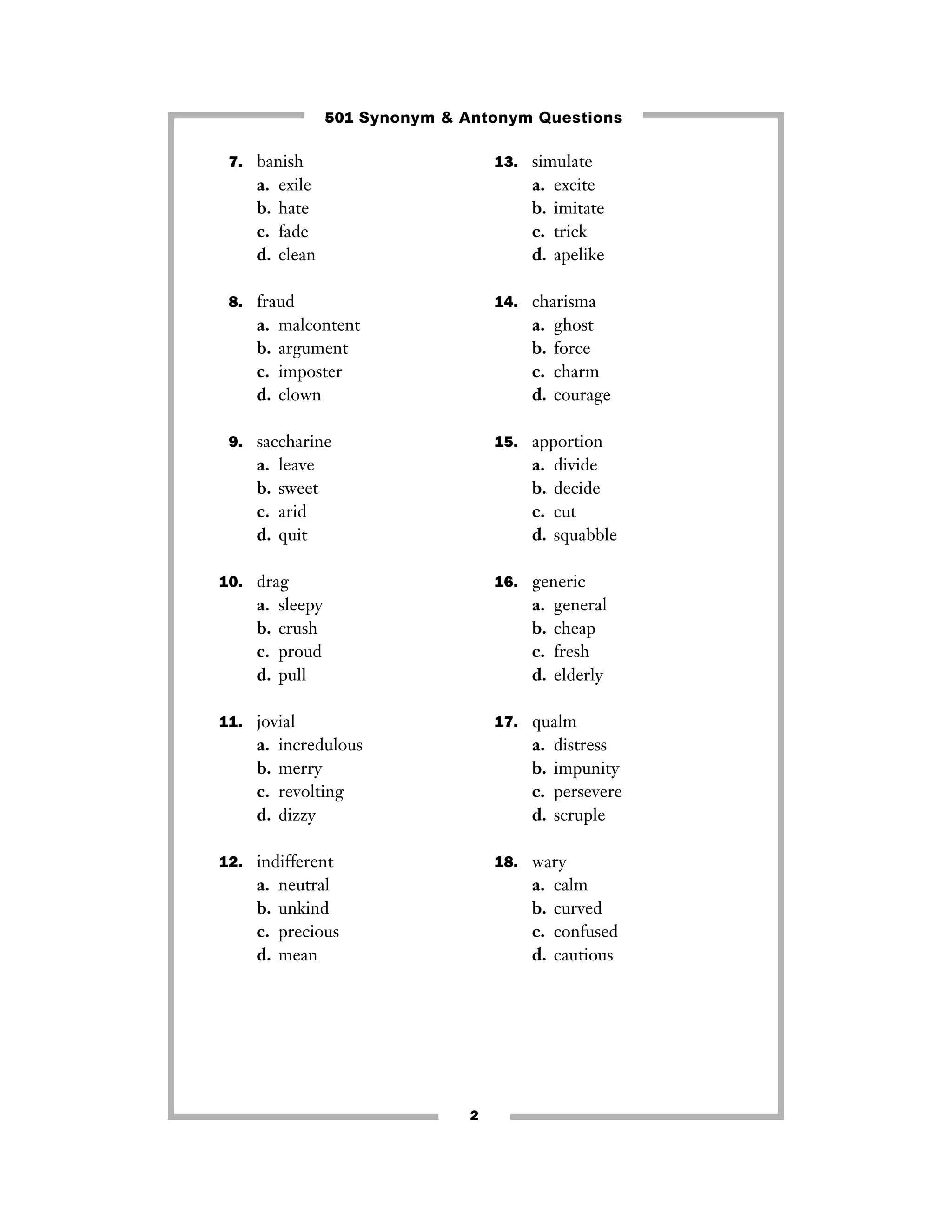 501 Synonym & Antonym Questions
7. banish

13. simulate

a.
b.
c.
d.

a.
b.
c.
d.

exile
hate
fade
clean

8. fraud

a.
b.
c.
d.

14. charisma

malcontent
argument
imposter
clown

a.
b.
c.
d.

9. saccharine

a.
b.
c.
d.

leave
sweet
arid
quit

a.
b.
c.
d.

sleepy
crush
proud
pull

a.
b.
c.
d.

general
cheap
fresh
elderly

17. qualm

incredulous
merry
revolting
dizzy

a.
b.
c.
d.

12. indifferent

a.
b.
c.
d.

divide
decide
cut
squabble

16. generic

11. jovial

a.
b.
c.
d.

ghost
force
charm
courage

15. apportion

10. drag

a.
b.
c.
d.

excite
imitate
trick
apelike

distress
impunity
persevere
scruple

18. wary

neutral
unkind
precious
mean

a.
b.
c.
d.

2

calm
curved
confused
cautious

 
