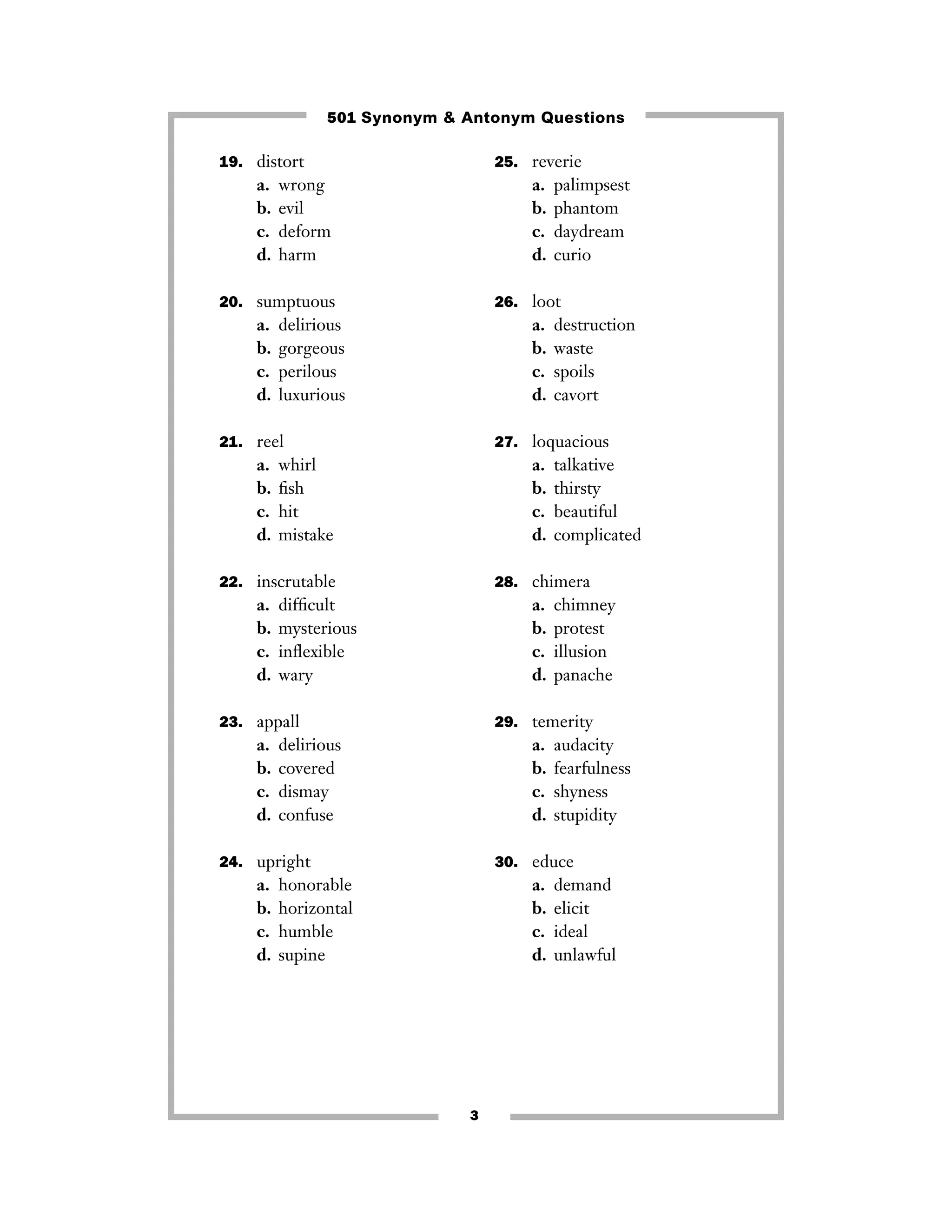 501 Synonym & Antonym Questions
19. distort

25. reverie

a.
b.
c.
d.

a.
b.
c.
d.

wrong
evil
deform
harm

20. sumptuous

a.
b.
c.
d.

26. loot

delirious
gorgeous
perilous
luxurious

a.
b.
c.
d.

21. reel

a.
b.
c.
d.

destruction
waste
spoils
cavort

27. loquacious

whirl
ﬁsh
hit
mistake

a.
b.
c.
d.

22. inscrutable

a.
b.
c.
d.

palimpsest
phantom
daydream
curio

talkative
thirsty
beautiful
complicated

28. chimera

difﬁcult
mysterious
inﬂexible
wary

a.
b.
c.
d.

chimney
protest
illusion
panache

23. appall

29. temerity

a.
b.
c.
d.

a.
b.
c.
d.

delirious
covered
dismay
confuse

24. upright

a.
b.
c.
d.

audacity
fearfulness
shyness
stupidity

30. educe

honorable
horizontal
humble
supine

a.
b.
c.
d.

3

demand
elicit
ideal
unlawful

 