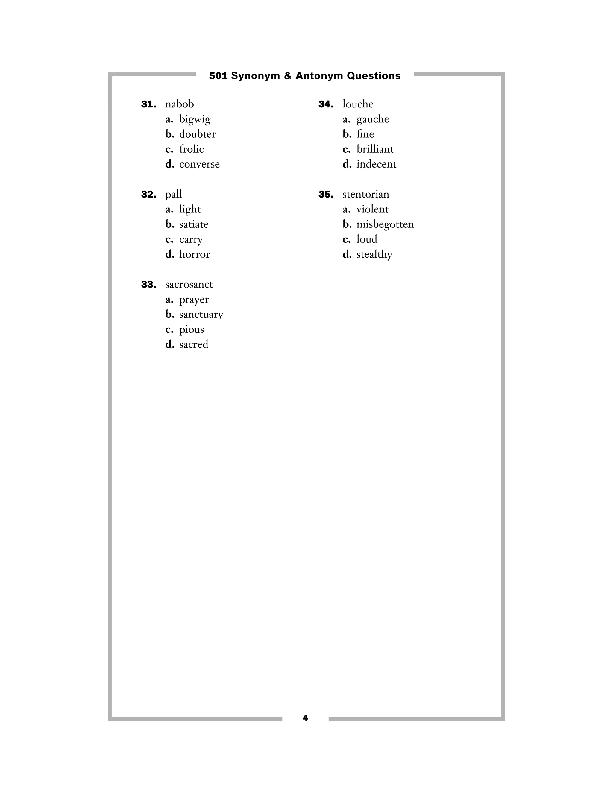 501 Synonym & Antonym Questions
31. nabob

34. louche

a.
b.
c.
d.

a.
b.
c.
d.

bigwig
doubter
frolic
converse

32. pall

a.
b.
c.
d.

35. stentorian

light
satiate
carry
horror

a.
b.
c.
d.

33. sacrosanct

a.
b.
c.
d.

gauche
ﬁne
brilliant
indecent

prayer
sanctuary
pious
sacred

4

violent
misbegotten
loud
stealthy

 