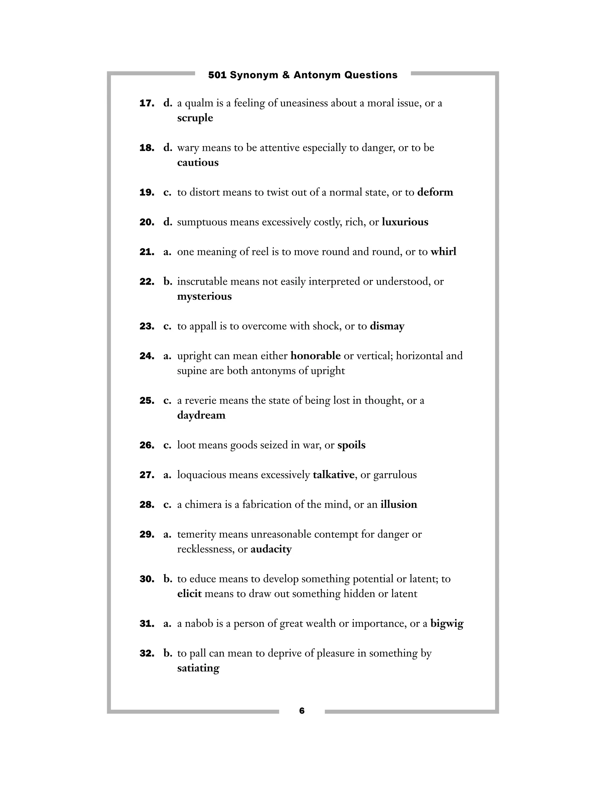 501 Synonym & Antonym Questions
17. d. a qualm is a feeling of uneasiness about a moral issue, or a

scruple
18. d. wary means to be attentive especially to danger, or to be

cautious
19. c. to distort means to twist out of a normal state, or to deform
20. d. sumptuous means excessively costly, rich, or luxurious
21. a. one meaning of reel is to move round and round, or to whirl
22. b. inscrutable means not easily interpreted or understood, or

mysterious
23. c. to appall is to overcome with shock, or to dismay
24. a. upright can mean either honorable or vertical; horizontal and

supine are both antonyms of upright
25. c. a reverie means the state of being lost in thought, or a

daydream
26. c. loot means goods seized in war, or spoils
27. a. loquacious means excessively talkative, or garrulous
28. c. a chimera is a fabrication of the mind, or an illusion
29. a. temerity means unreasonable contempt for danger or

recklessness, or audacity
30. b. to educe means to develop something potential or latent; to

elicit means to draw out something hidden or latent
31. a. a nabob is a person of great wealth or importance, or a bigwig
32. b. to pall can mean to deprive of pleasure in something by

satiating

6

 