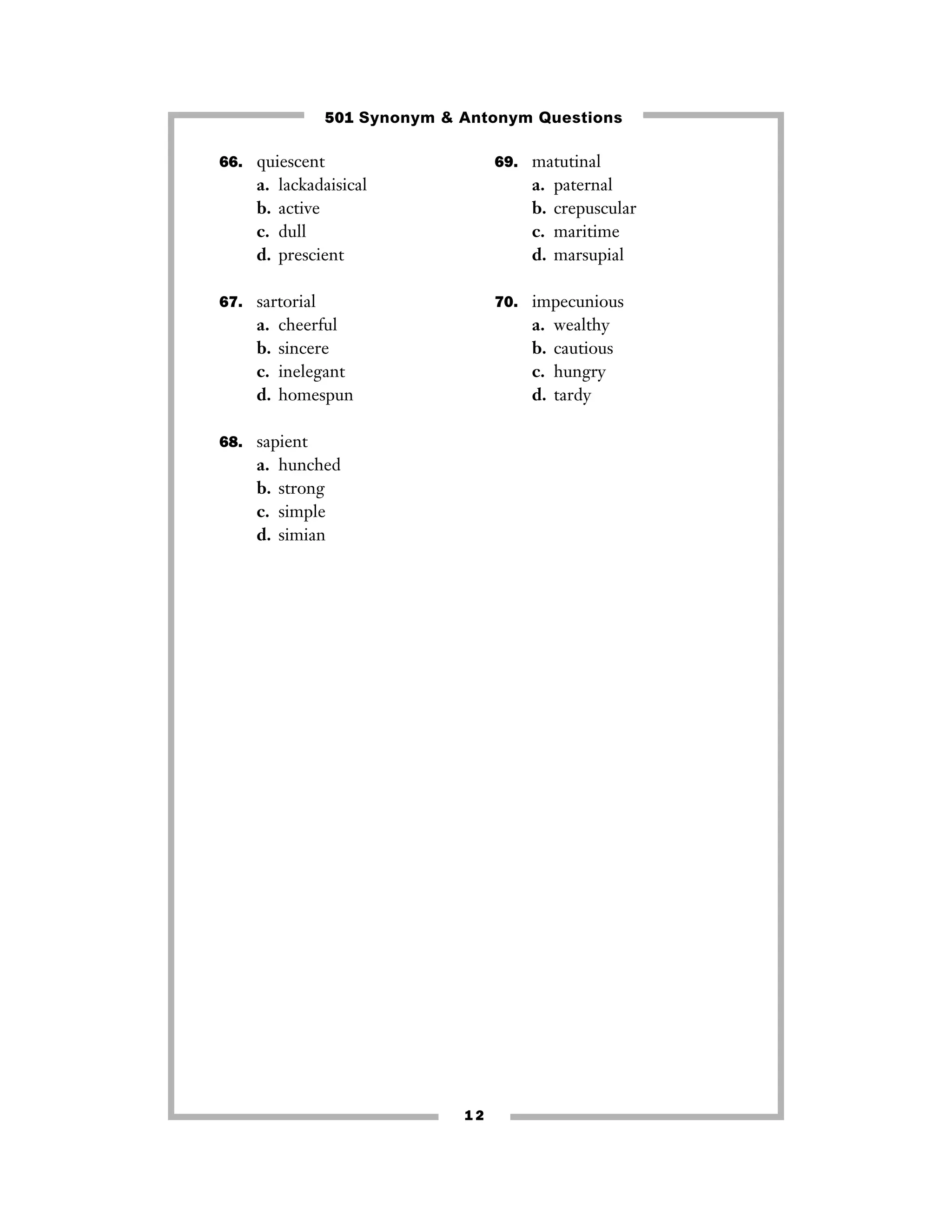 501 Synonym & Antonym Questions
66. quiescent

a.
b.
c.
d.

69. matutinal

lackadaisical
active
dull
prescient

a.
b.
c.
d.

67. sartorial

a.
b.
c.
d.

70. impecunious

cheerful
sincere
inelegant
homespun

a.
b.
c.
d.

68. sapient

a.
b.
c.
d.

paternal
crepuscular
maritime
marsupial

hunched
strong
simple
simian

12

wealthy
cautious
hungry
tardy

 