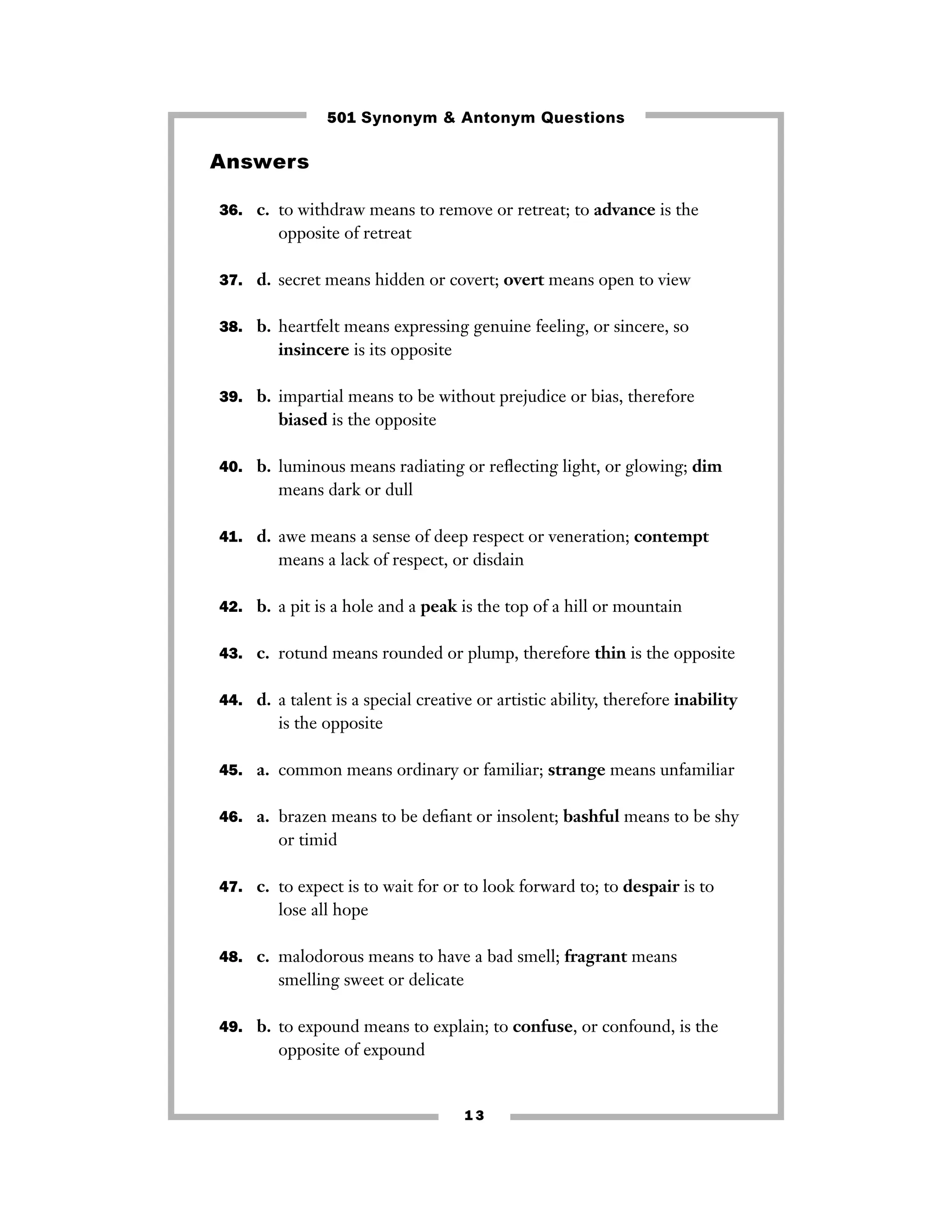 501 Synonym & Antonym Questions

Answers
36. c. to withdraw means to remove or retreat; to advance is the

opposite of retreat
37. d. secret means hidden or covert; overt means open to view
38. b. heartfelt means expressing genuine feeling, or sincere, so

insincere is its opposite
39. b. impartial means to be without prejudice or bias, therefore

biased is the opposite
40. b. luminous means radiating or reﬂecting light, or glowing; dim

means dark or dull
41. d. awe means a sense of deep respect or veneration; contempt

means a lack of respect, or disdain
42. b. a pit is a hole and a peak is the top of a hill or mountain
43. c. rotund means rounded or plump, therefore thin is the opposite
44. d. a talent is a special creative or artistic ability, therefore inability

is the opposite
45. a. common means ordinary or familiar; strange means unfamiliar
46. a. brazen means to be deﬁant or insolent; bashful means to be shy

or timid
47. c. to expect is to wait for or to look forward to; to despair is to

lose all hope
48. c. malodorous means to have a bad smell; fragrant means

smelling sweet or delicate
49. b. to expound means to explain; to confuse, or confound, is the

opposite of expound

13

 