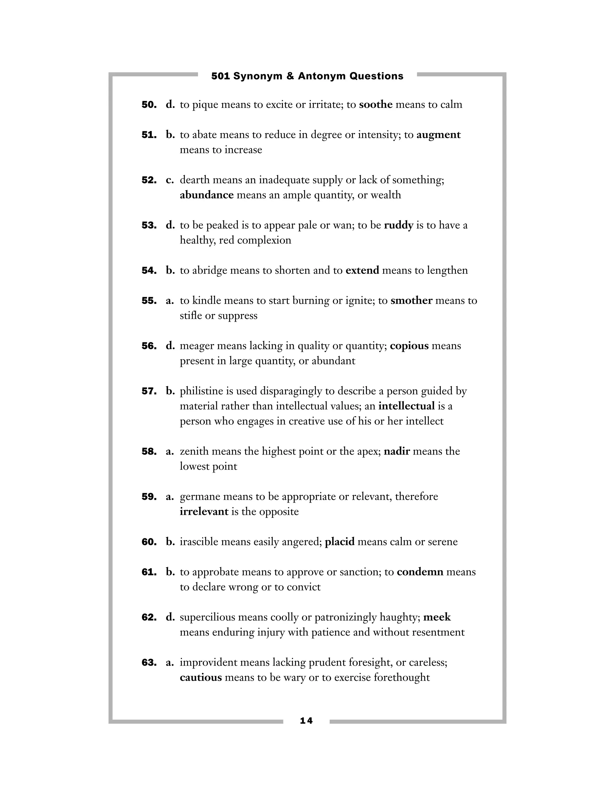 501 Synonym & Antonym Questions
50. d. to pique means to excite or irritate; to soothe means to calm
51. b. to abate means to reduce in degree or intensity; to augment

means to increase
52. c. dearth means an inadequate supply or lack of something;

abundance means an ample quantity, or wealth
53. d. to be peaked is to appear pale or wan; to be ruddy is to have a

healthy, red complexion
54. b. to abridge means to shorten and to extend means to lengthen
55. a. to kindle means to start burning or ignite; to smother means to

stiﬂe or suppress
56. d. meager means lacking in quality or quantity; copious means

present in large quantity, or abundant
57. b. philistine is used disparagingly to describe a person guided by

material rather than intellectual values; an intellectual is a
person who engages in creative use of his or her intellect
58. a. zenith means the highest point or the apex; nadir means the

lowest point
59. a. germane means to be appropriate or relevant, therefore

irrelevant is the opposite
60. b. irascible means easily angered; placid means calm or serene
61. b. to approbate means to approve or sanction; to condemn means

to declare wrong or to convict
62. d. supercilious means coolly or patronizingly haughty; meek

means enduring injury with patience and without resentment
63. a. improvident means lacking prudent foresight, or careless;

cautious means to be wary or to exercise forethought

14

 