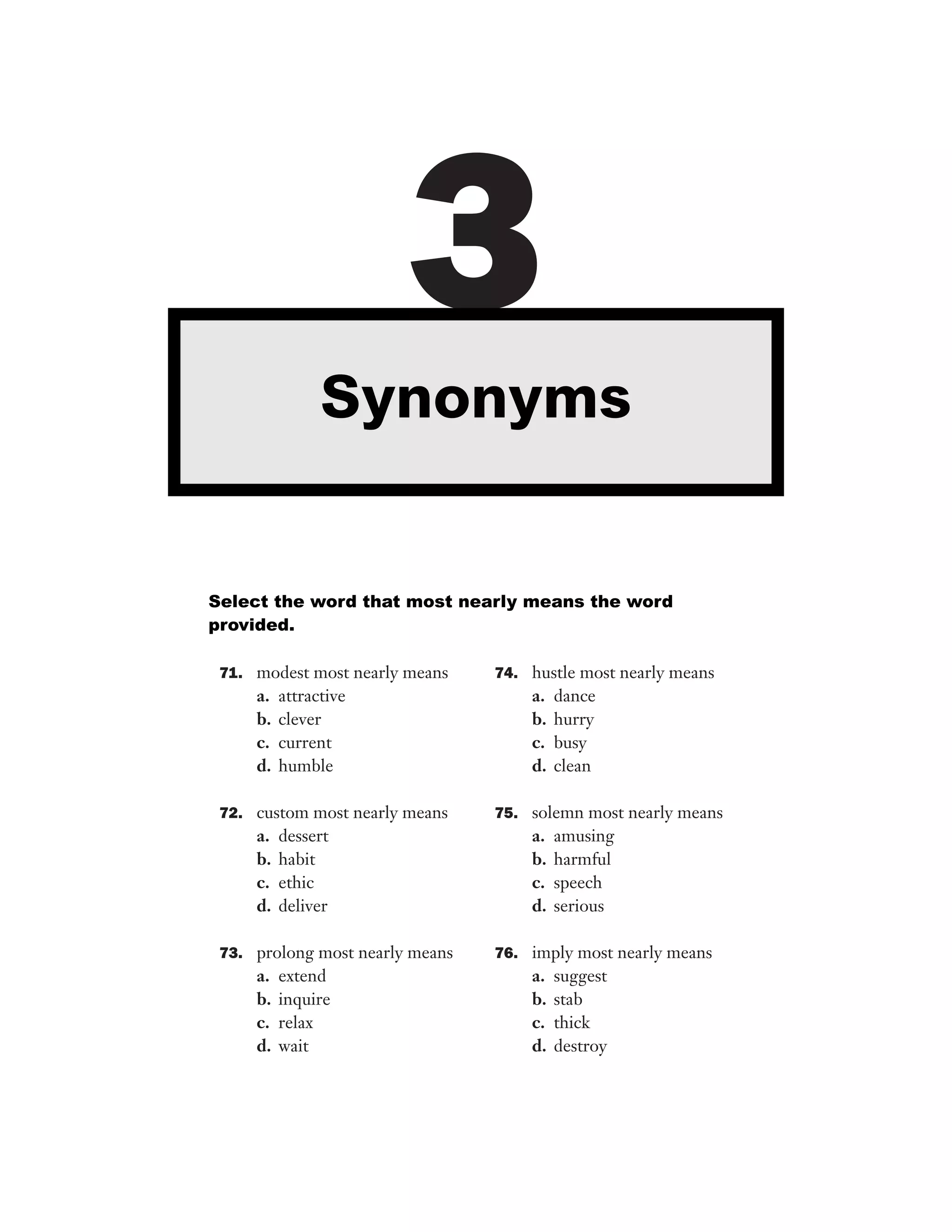 3
Synonyms

Select the word that most nearly means the word
provided.
71. modest most nearly means

a.
b.
c.
d.

attractive
clever
current
humble

72. custom most nearly means

a.
b.
c.
d.

dessert
habit
ethic
deliver

73. prolong most nearly means

a.
b.
c.
d.

extend
inquire
relax
wait

74. hustle most nearly means

a.
b.
c.
d.

dance
hurry
busy
clean

75. solemn most nearly means

a.
b.
c.
d.

amusing
harmful
speech
serious

76. imply most nearly means

a.
b.
c.
d.

suggest
stab
thick
destroy

 