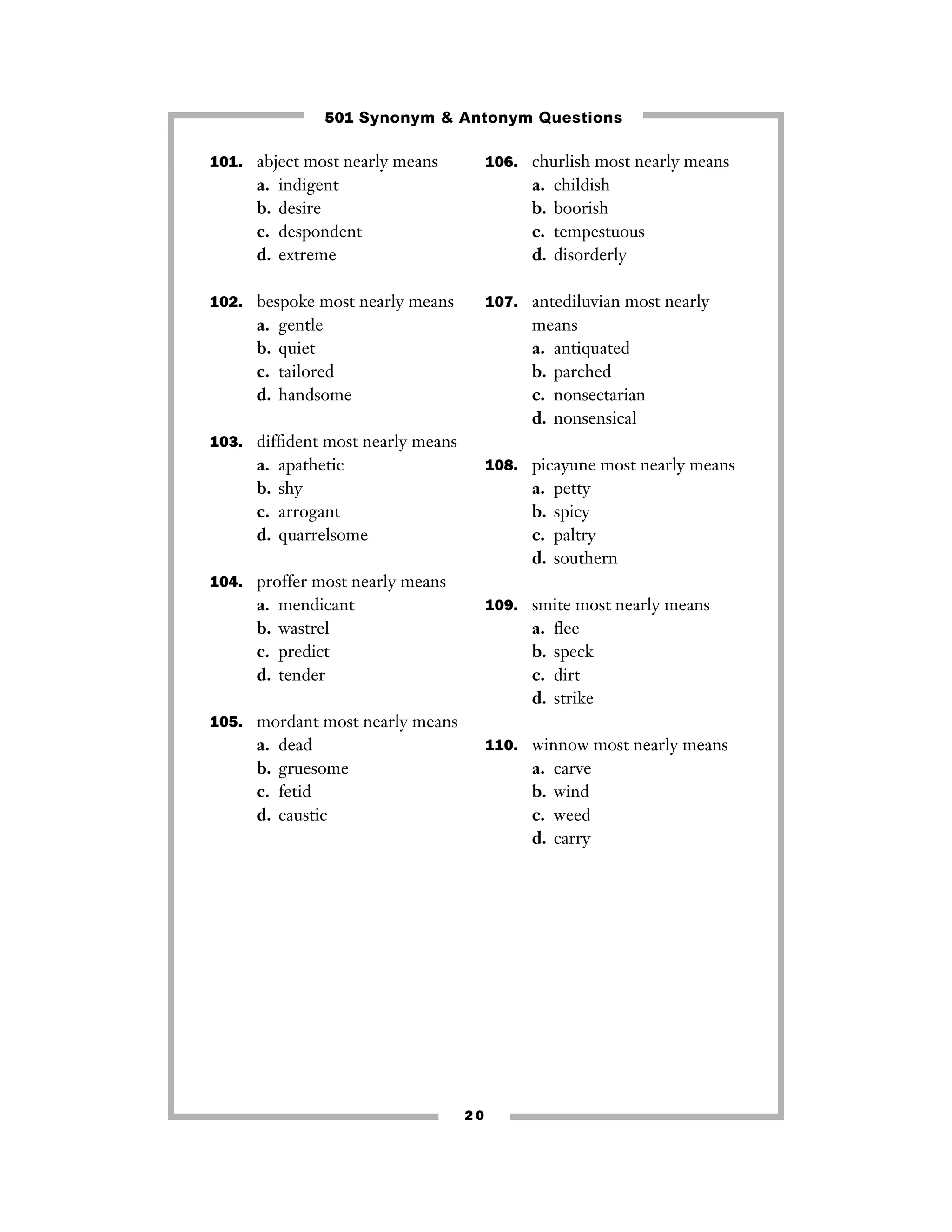 501 Synonym & Antonym Questions
101. abject most nearly means

a.
b.
c.
d.

106. churlish most nearly means

indigent
desire
despondent
extreme

a.
b.
c.
d.

102. bespoke most nearly means

a.
b.
c.
d.

childish
boorish
tempestuous
disorderly

107. antediluvian most nearly

gentle
quiet
tailored
handsome

means
a. antiquated
b. parched
c. nonsectarian
d. nonsensical

103. difﬁdent most nearly means

a.
b.
c.
d.

apathetic
shy
arrogant
quarrelsome

108. picayune most nearly means

a.
b.
c.
d.

petty
spicy
paltry
southern

104. proffer most nearly means

a.
b.
c.
d.

mendicant
wastrel
predict
tender

109. smite most nearly means

a.
b.
c.
d.

ﬂee
speck
dirt
strike

105. mordant most nearly means

a.
b.
c.
d.

dead
gruesome
fetid
caustic

110. winnow most nearly means

a.
b.
c.
d.

20

carve
wind
weed
carry

 