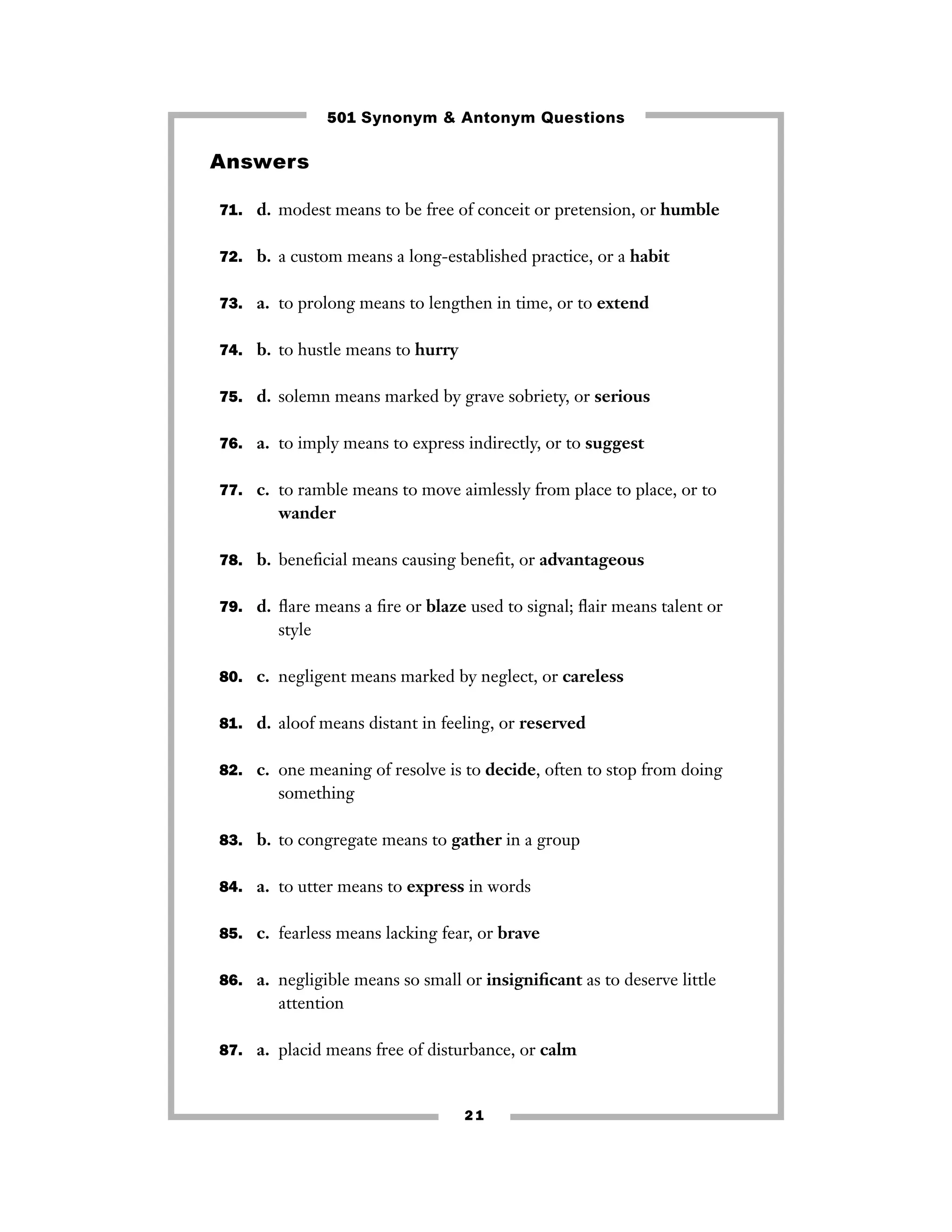 501 Synonym & Antonym Questions

Answers
71. d. modest means to be free of conceit or pretension, or humble
72. b. a custom means a long-established practice, or a habit
73. a. to prolong means to lengthen in time, or to extend
74. b. to hustle means to hurry
75. d. solemn means marked by grave sobriety, or serious
76. a. to imply means to express indirectly, or to suggest
77. c. to ramble means to move aimlessly from place to place, or to

wander
78. b. beneﬁcial means causing beneﬁt, or advantageous
79. d. ﬂare means a ﬁre or blaze used to signal; ﬂair means talent or

style
80. c. negligent means marked by neglect, or careless
81. d. aloof means distant in feeling, or reserved
82. c. one meaning of resolve is to decide, often to stop from doing

something
83. b. to congregate means to gather in a group
84. a. to utter means to express in words
85. c. fearless means lacking fear, or brave
86. a. negligible means so small or insigniﬁcant as to deserve little

attention
87. a. placid means free of disturbance, or calm

21

 