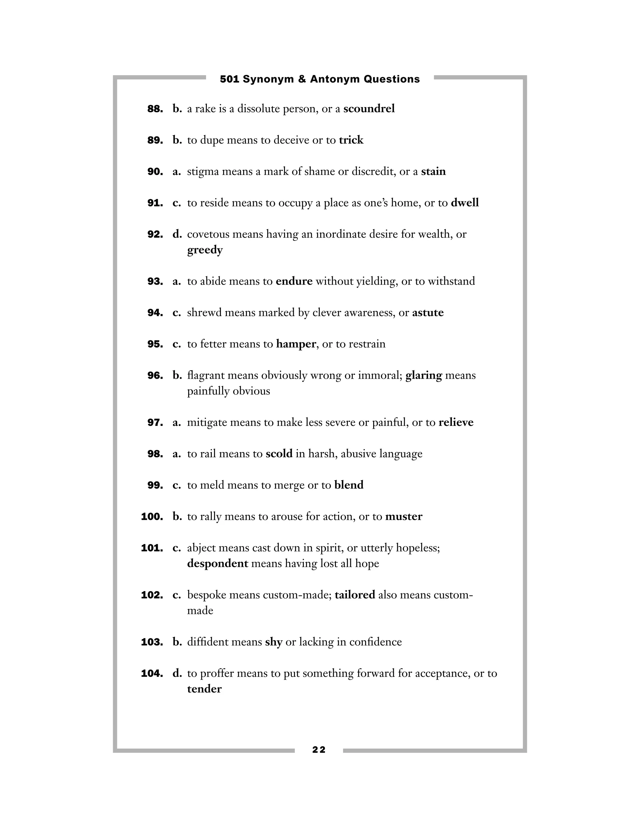 501 Synonym & Antonym Questions
88. b. a rake is a dissolute person, or a scoundrel
89. b. to dupe means to deceive or to trick
90. a. stigma means a mark of shame or discredit, or a stain
91. c. to reside means to occupy a place as one’s home, or to dwell
92. d. covetous means having an inordinate desire for wealth, or

greedy
93. a. to abide means to endure without yielding, or to withstand
94. c. shrewd means marked by clever awareness, or astute
95. c. to fetter means to hamper, or to restrain
96. b. ﬂagrant means obviously wrong or immoral; glaring means

painfully obvious
97. a. mitigate means to make less severe or painful, or to relieve
98. a. to rail means to scold in harsh, abusive language
99. c. to meld means to merge or to blend
100. b. to rally means to arouse for action, or to muster
101. c. abject means cast down in spirit, or utterly hopeless;

despondent means having lost all hope
102. c. bespoke means custom-made; tailored also means custom-

made
103. b. difﬁdent means shy or lacking in conﬁdence
104. d. to proffer means to put something forward for acceptance, or to

tender

22

 