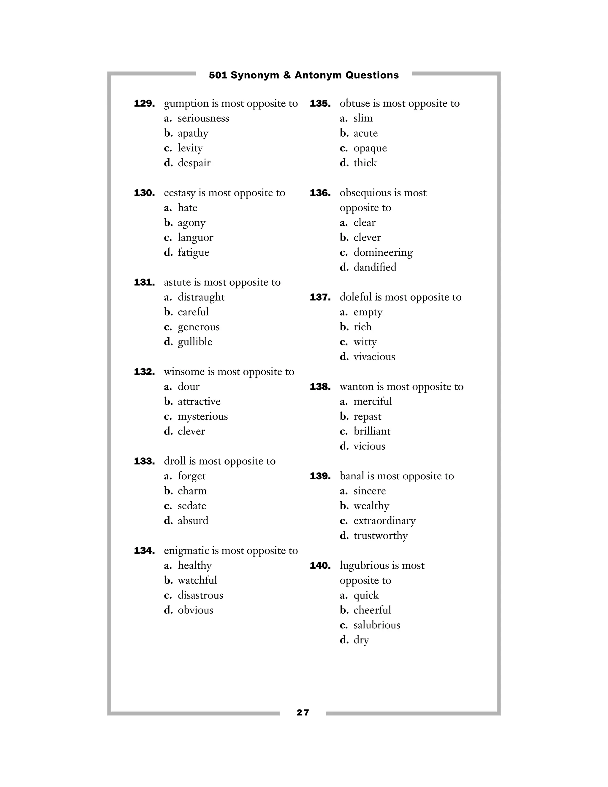 501 Synonym & Antonym Questions
129. gumption is most opposite to

a.
b.
c.
d.

seriousness
apathy
levity
despair

a.
b.
c.
d.

130. ecstasy is most opposite to

a.
b.
c.
d.

135. obtuse is most opposite to

slim
acute
opaque
thick

136. obsequious is most

hate
agony
languor
fatigue

opposite to
a. clear
b. clever
c. domineering
d. dandiﬁed

131. astute is most opposite to

a.
b.
c.
d.

distraught
careful
generous
gullible

137. doleful is most opposite to

a.
b.
c.
d.

empty
rich
witty
vivacious

132. winsome is most opposite to

a.
b.
c.
d.

dour
attractive
mysterious
clever

138. wanton is most opposite to

a.
b.
c.
d.

merciful
repast
brilliant
vicious

133. droll is most opposite to

a.
b.
c.
d.

forget
charm
sedate
absurd

139. banal is most opposite to

a.
b.
c.
d.

sincere
wealthy
extraordinary
trustworthy

134. enigmatic is most opposite to

a.
b.
c.
d.

healthy
watchful
disastrous
obvious

140. lugubrious is most

opposite to
a. quick
b. cheerful
c. salubrious
d. dry

27

 