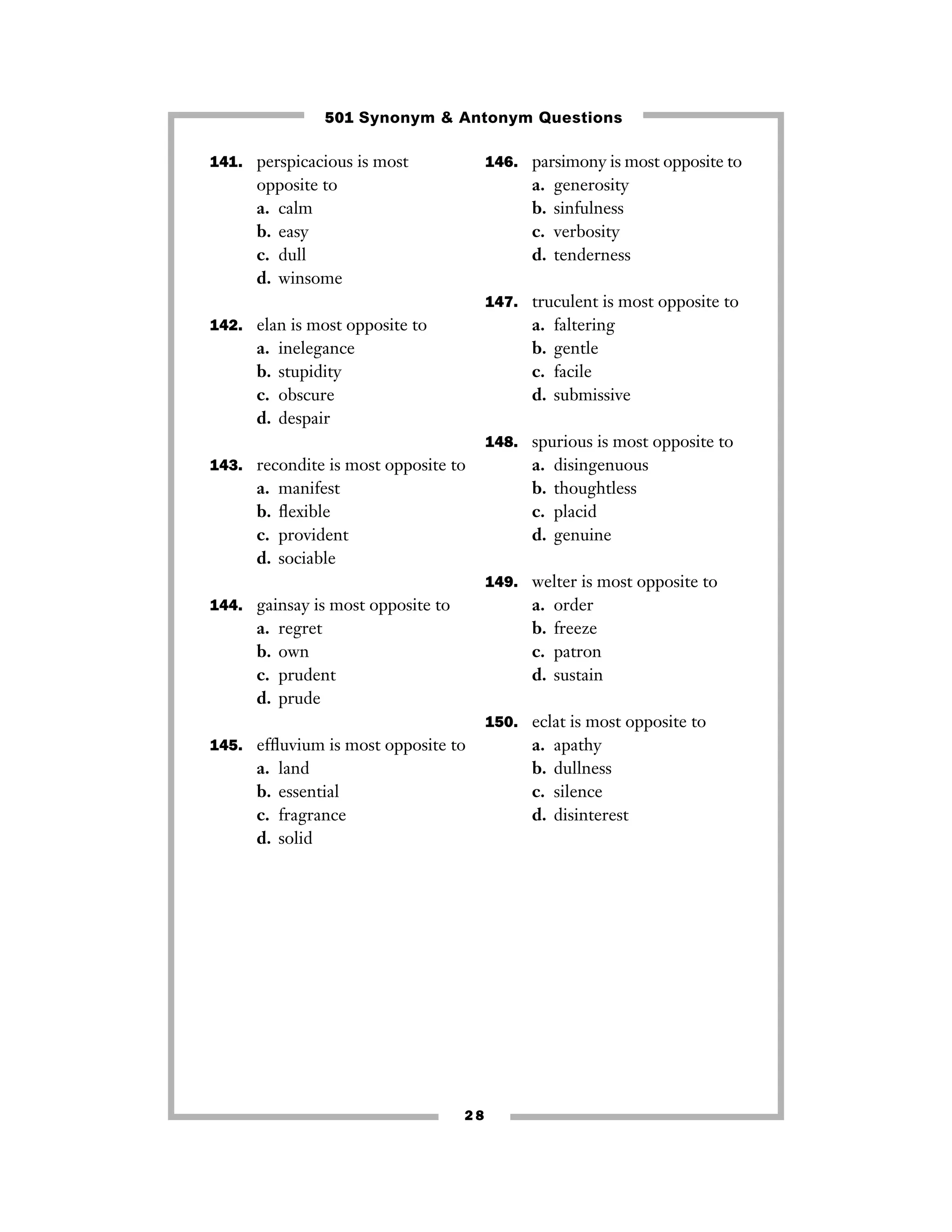 501 Synonym & Antonym Questions
141. perspicacious is most

146. parsimony is most opposite to

opposite to
a. calm
b. easy
c. dull
d. winsome

a.
b.
c.
d.

generosity
sinfulness
verbosity
tenderness

147. truculent is most opposite to

a.
b.
c.
d.

142. elan is most opposite to

a.
b.
c.
d.

inelegance
stupidity
obscure
despair

faltering
gentle
facile
submissive

148. spurious is most opposite to
143. recondite is most opposite to

a.
b.
c.
d.

manifest
ﬂexible
provident
sociable

a.
b.
c.
d.

disingenuous
thoughtless
placid
genuine

149. welter is most opposite to

a.
b.
c.
d.

144. gainsay is most opposite to

a.
b.
c.
d.

regret
own
prudent
prude

order
freeze
patron
sustain

150. eclat is most opposite to
145. efﬂuvium is most opposite to

a.
b.
c.
d.

land
essential
fragrance
solid

28

a.
b.
c.
d.

apathy
dullness
silence
disinterest

 