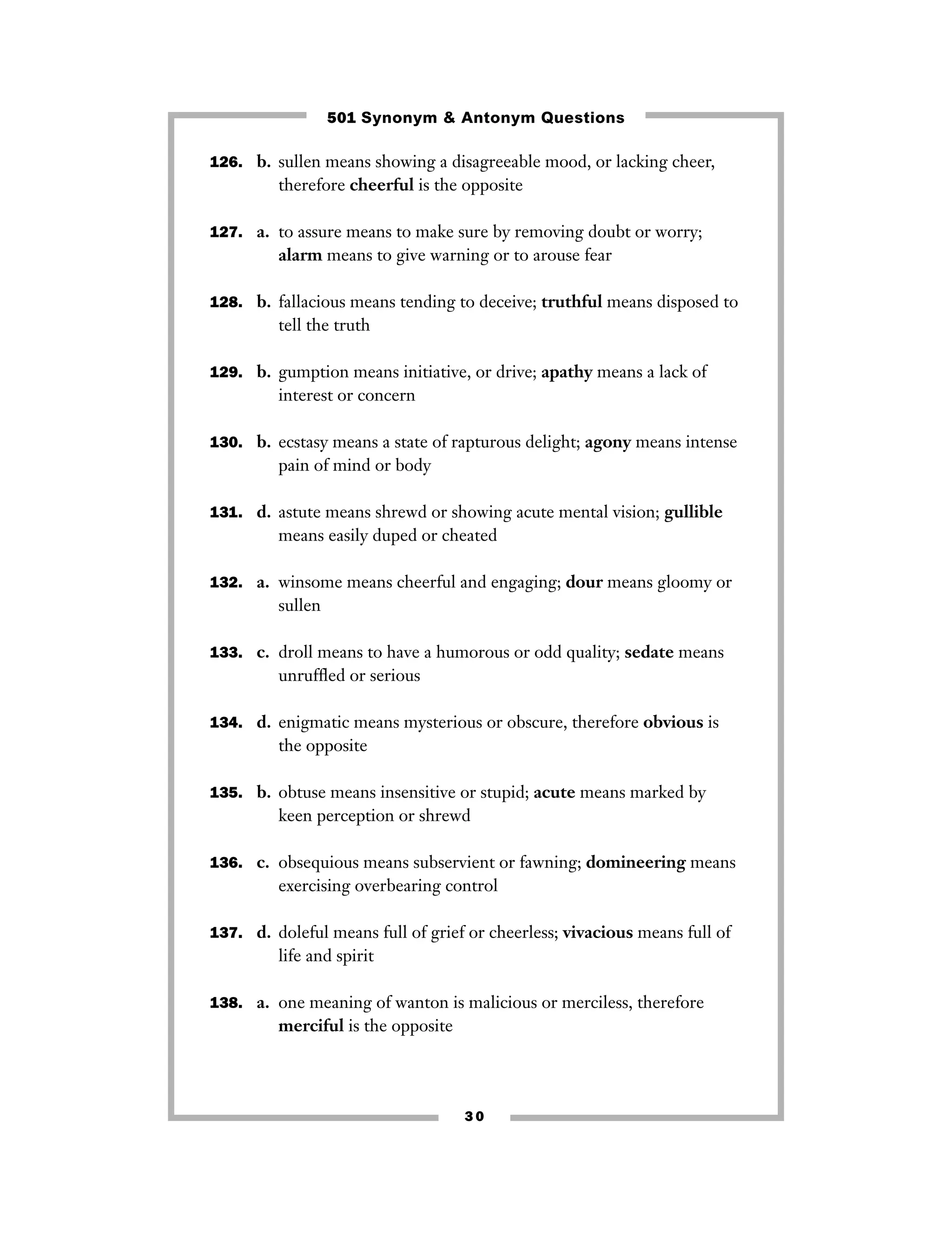 501 Synonym & Antonym Questions
126. b. sullen means showing a disagreeable mood, or lacking cheer,

therefore cheerful is the opposite
127. a. to assure means to make sure by removing doubt or worry;

alarm means to give warning or to arouse fear
128. b. fallacious means tending to deceive; truthful means disposed to

tell the truth
129. b. gumption means initiative, or drive; apathy means a lack of

interest or concern
130. b. ecstasy means a state of rapturous delight; agony means intense

pain of mind or body
131. d. astute means shrewd or showing acute mental vision; gullible

means easily duped or cheated
132. a. winsome means cheerful and engaging; dour means gloomy or

sullen
133. c. droll means to have a humorous or odd quality; sedate means

unrufﬂed or serious
134. d. enigmatic means mysterious or obscure, therefore obvious is

the opposite
135. b. obtuse means insensitive or stupid; acute means marked by

keen perception or shrewd
136. c. obsequious means subservient or fawning; domineering means

exercising overbearing control
137. d. doleful means full of grief or cheerless; vivacious means full of

life and spirit
138. a. one meaning of wanton is malicious or merciless, therefore

merciful is the opposite

30

 