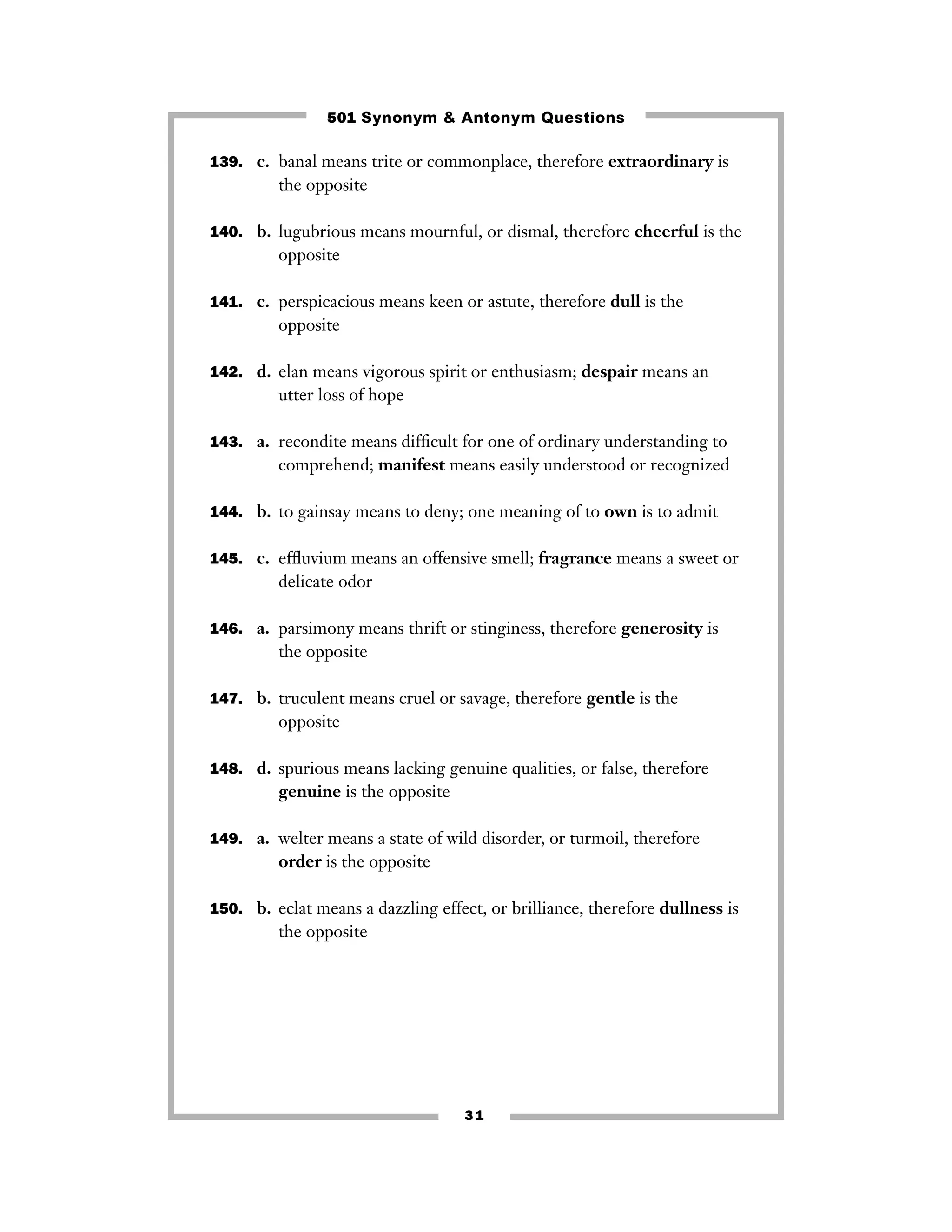 501 Synonym & Antonym Questions
139. c. banal means trite or commonplace, therefore extraordinary is

the opposite
140. b. lugubrious means mournful, or dismal, therefore cheerful is the

opposite
141. c. perspicacious means keen or astute, therefore dull is the

opposite
142. d. elan means vigorous spirit or enthusiasm; despair means an

utter loss of hope
143. a. recondite means difﬁcult for one of ordinary understanding to

comprehend; manifest means easily understood or recognized
144. b. to gainsay means to deny; one meaning of to own is to admit
145. c. efﬂuvium means an offensive smell; fragrance means a sweet or

delicate odor
146. a. parsimony means thrift or stinginess, therefore generosity is

the opposite
147. b. truculent means cruel or savage, therefore gentle is the

opposite
148. d. spurious means lacking genuine qualities, or false, therefore

genuine is the opposite
149. a. welter means a state of wild disorder, or turmoil, therefore

order is the opposite
150. b. eclat means a dazzling effect, or brilliance, therefore dullness is

the opposite

31

 