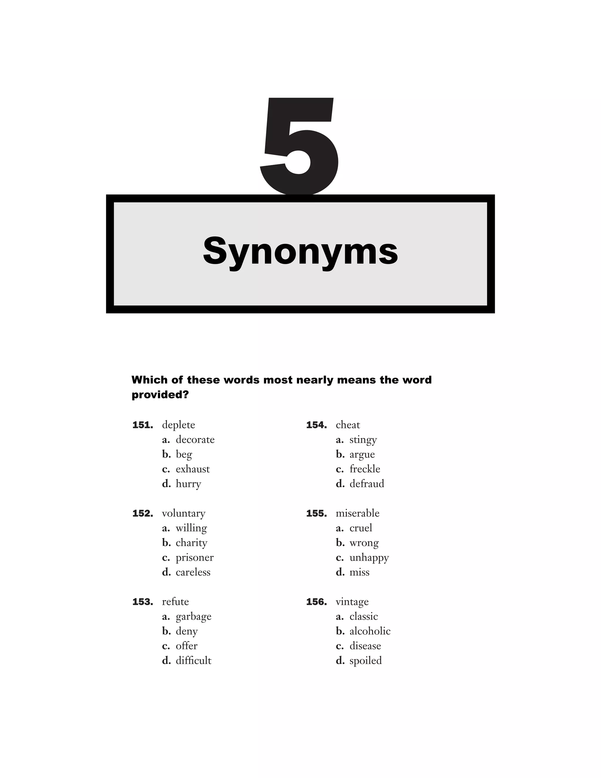 5
Synonyms

Which of these words most nearly means the word
provided?
151. deplete

a.
b.
c.
d.

decorate
beg
exhaust
hurry

154. cheat

a.
b.
c.
d.

stingy
argue
freckle
defraud

152. voluntary

155. miserable

a.
b.
c.
d.

a.
b.
c.
d.

willing
charity
prisoner
careless

153. refute

a.
b.
c.
d.

garbage
deny
offer
difﬁcult

cruel
wrong
unhappy
miss

156. vintage

a.
b.
c.
d.

classic
alcoholic
disease
spoiled

 