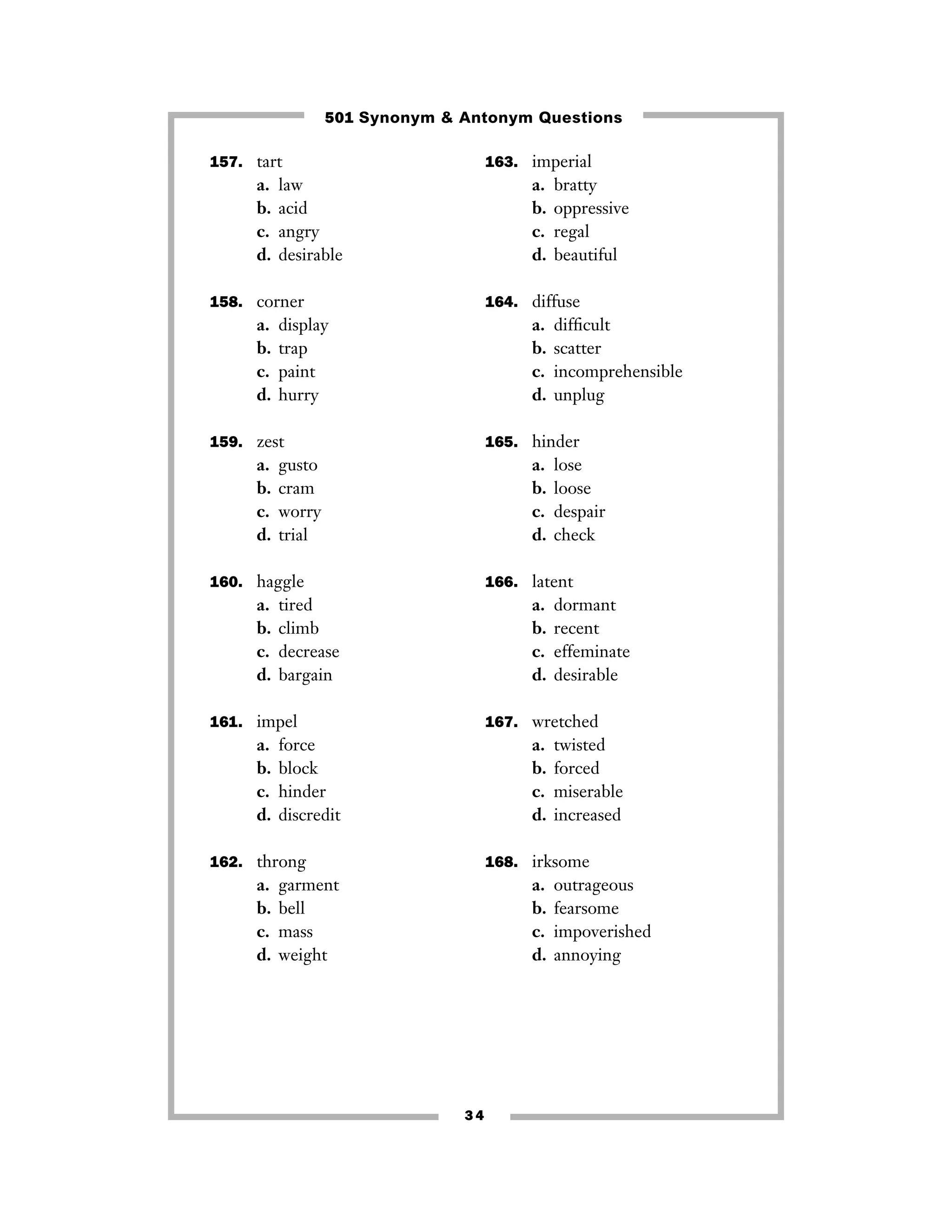 501 Synonym & Antonym Questions
157. tart

a.
b.
c.
d.

163. imperial

law
acid
angry
desirable

a.
b.
c.
d.

158. corner

a.
b.
c.
d.

164. diffuse

display
trap
paint
hurry

a.
b.
c.
d.

159. zest

a.
b.
c.
d.

gusto
cram
worry
trial

a.
b.
c.
d.

tired
climb
decrease
bargain

a.
b.
c.
d.

dormant
recent
effeminate
desirable

167. wretched

force
block
hinder
discredit

a.
b.
c.
d.

162. throng

a.
b.
c.
d.

lose
loose
despair
check

166. latent

161. impel

a.
b.
c.
d.

difﬁcult
scatter
incomprehensible
unplug

165. hinder

160. haggle

a.
b.
c.
d.

bratty
oppressive
regal
beautiful

twisted
forced
miserable
increased

168. irksome

garment
bell
mass
weight

a.
b.
c.
d.

34

outrageous
fearsome
impoverished
annoying

 