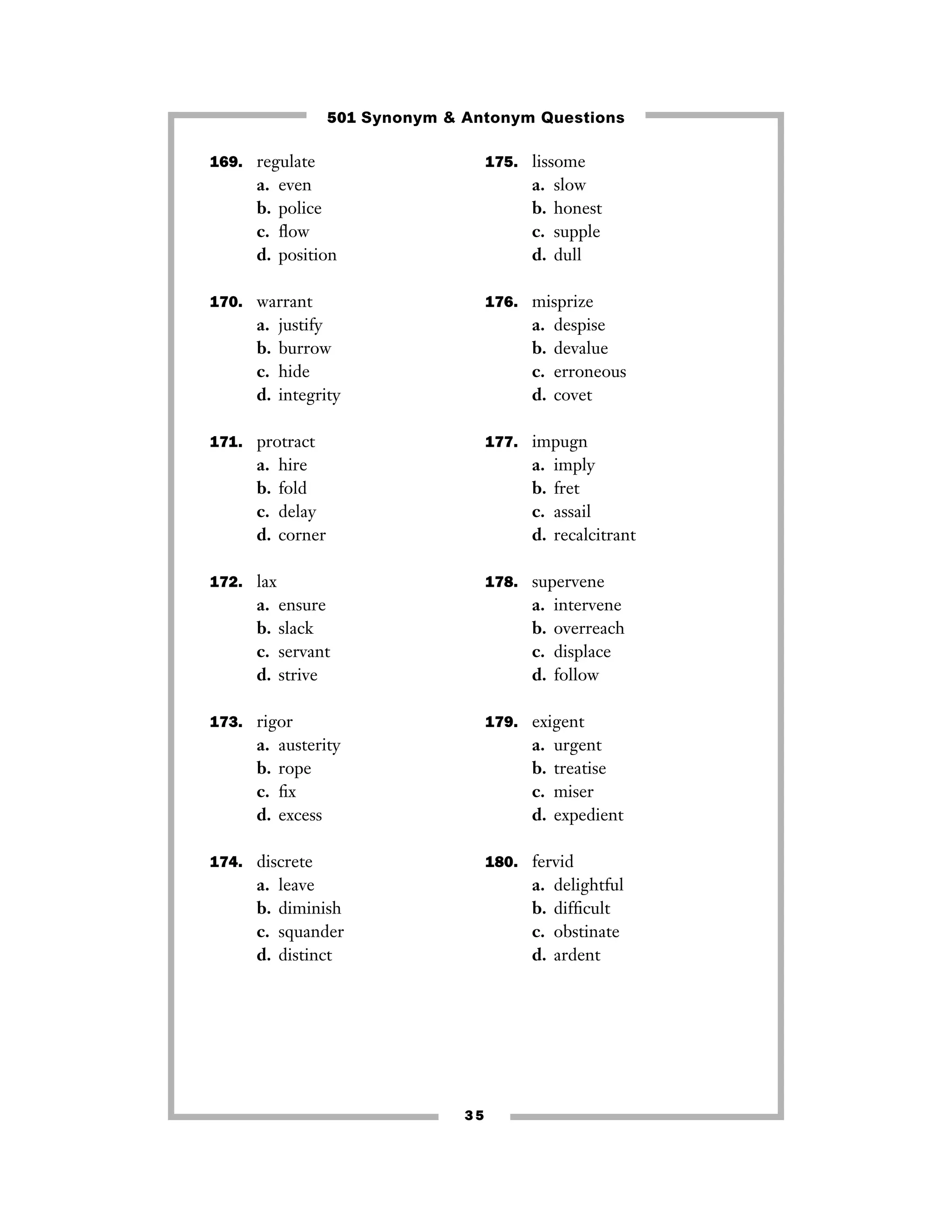 501 Synonym & Antonym Questions
169. regulate

175. lissome

a.
b.
c.
d.

a.
b.
c.
d.

even
police
ﬂow
position

slow
honest
supple
dull

170. warrant

176. misprize

a.
b.
c.
d.

a.
b.
c.
d.

justify
burrow
hide
integrity

despise
devalue
erroneous
covet

171. protract

177. impugn

a.
b.
c.
d.

a.
b.
c.
d.

hire
fold
delay
corner

172. lax

a.
b.
c.
d.

178. supervene

ensure
slack
servant
strive

a.
b.
c.
d.

173. rigor

a.
b.
c.
d.

intervene
overreach
displace
follow

179. exigent

austerity
rope
ﬁx
excess

a.
b.
c.
d.

174. discrete

a.
b.
c.
d.

imply
fret
assail
recalcitrant

urgent
treatise
miser
expedient

180. fervid

leave
diminish
squander
distinct

a.
b.
c.
d.

35

delightful
difﬁcult
obstinate
ardent

 
