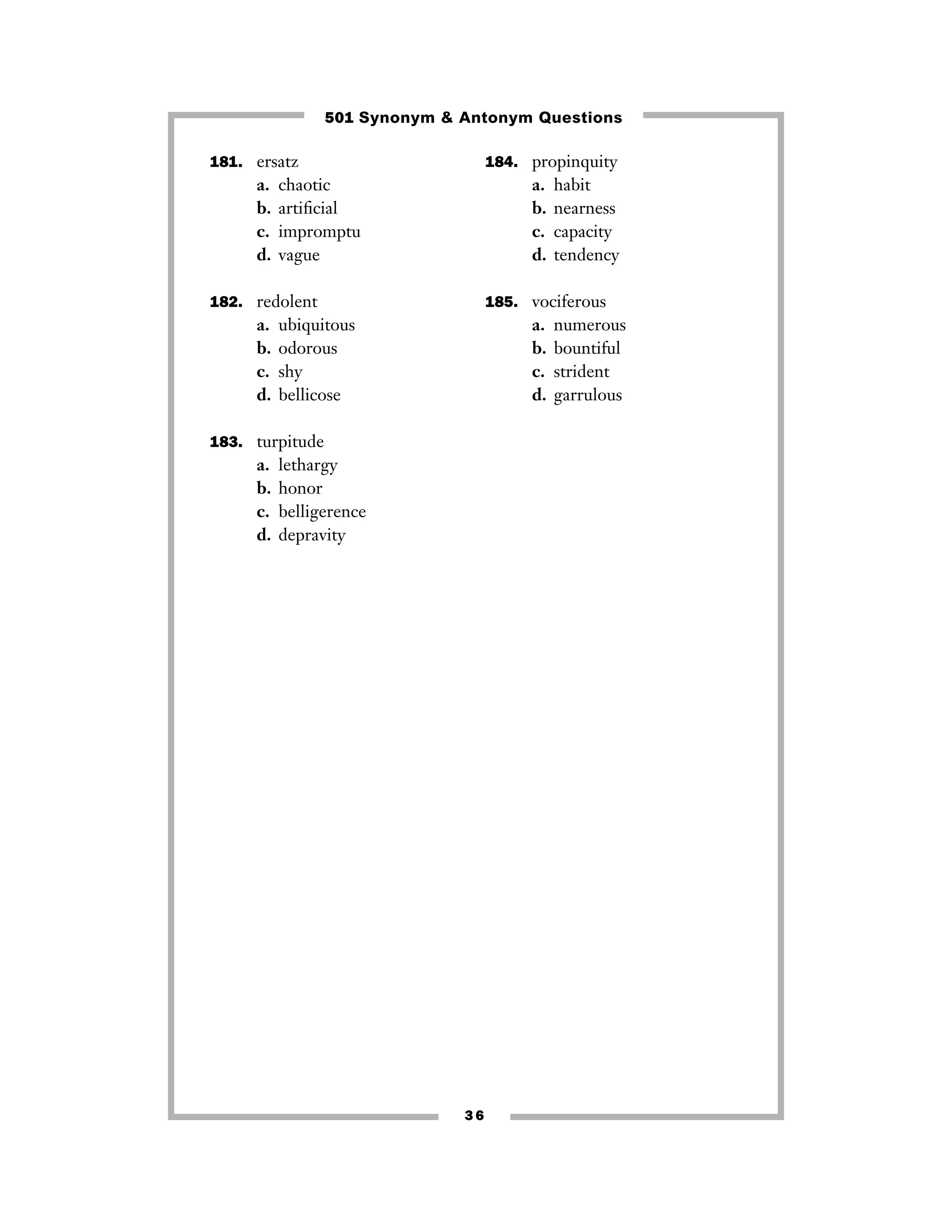 501 Synonym & Antonym Questions
181. ersatz

a.
b.
c.
d.

184. propinquity

chaotic
artiﬁcial
impromptu
vague

a.
b.
c.
d.

182. redolent

a.
b.
c.
d.

185. vociferous

ubiquitous
odorous
shy
bellicose

a.
b.
c.
d.

183. turpitude

a.
b.
c.
d.

habit
nearness
capacity
tendency

lethargy
honor
belligerence
depravity

36

numerous
bountiful
strident
garrulous

 