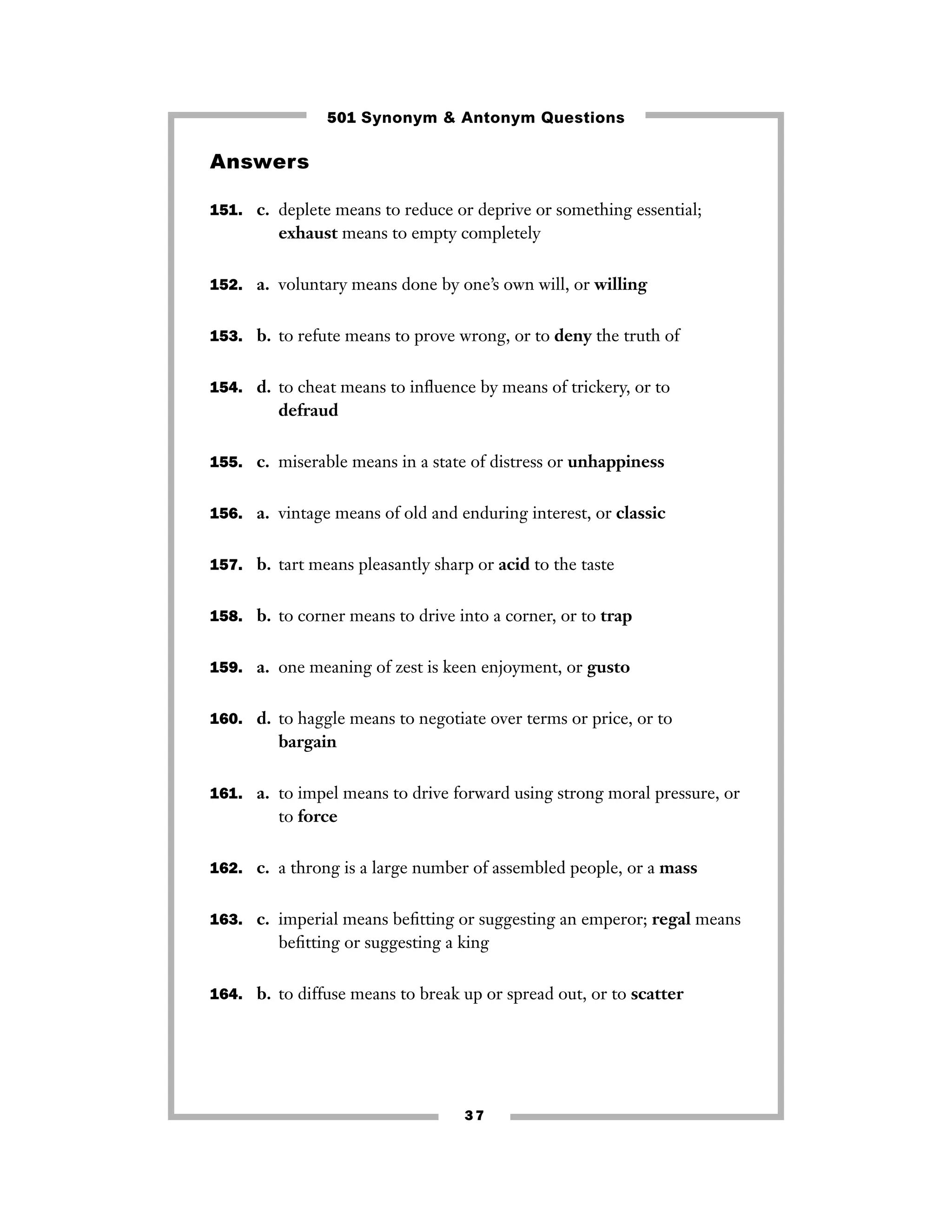 501 Synonym & Antonym Questions

Answers
151. c. deplete means to reduce or deprive or something essential;

exhaust means to empty completely
152. a. voluntary means done by one’s own will, or willing
153. b. to refute means to prove wrong, or to deny the truth of
154. d. to cheat means to inﬂuence by means of trickery, or to

defraud
155. c. miserable means in a state of distress or unhappiness
156. a. vintage means of old and enduring interest, or classic
157. b. tart means pleasantly sharp or acid to the taste
158. b. to corner means to drive into a corner, or to trap
159. a. one meaning of zest is keen enjoyment, or gusto
160. d. to haggle means to negotiate over terms or price, or to

bargain
161. a. to impel means to drive forward using strong moral pressure, or

to force
162. c. a throng is a large number of assembled people, or a mass
163. c. imperial means beﬁtting or suggesting an emperor; regal means

beﬁtting or suggesting a king
164. b. to diffuse means to break up or spread out, or to scatter

37

 