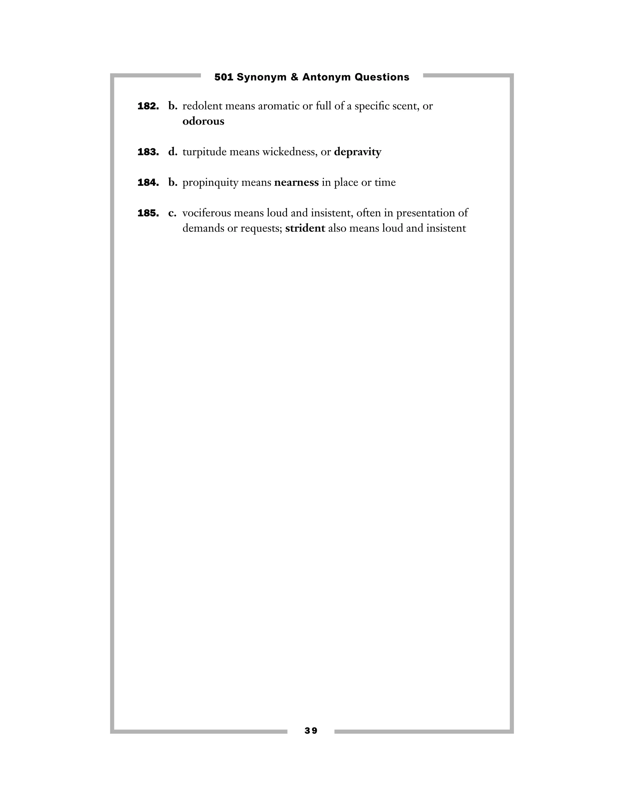 501 Synonym & Antonym Questions
182. b. redolent means aromatic or full of a speciﬁc scent, or

odorous
183. d. turpitude means wickedness, or depravity
184. b. propinquity means nearness in place or time
185. c. vociferous means loud and insistent, often in presentation of

demands or requests; strident also means loud and insistent

39

 