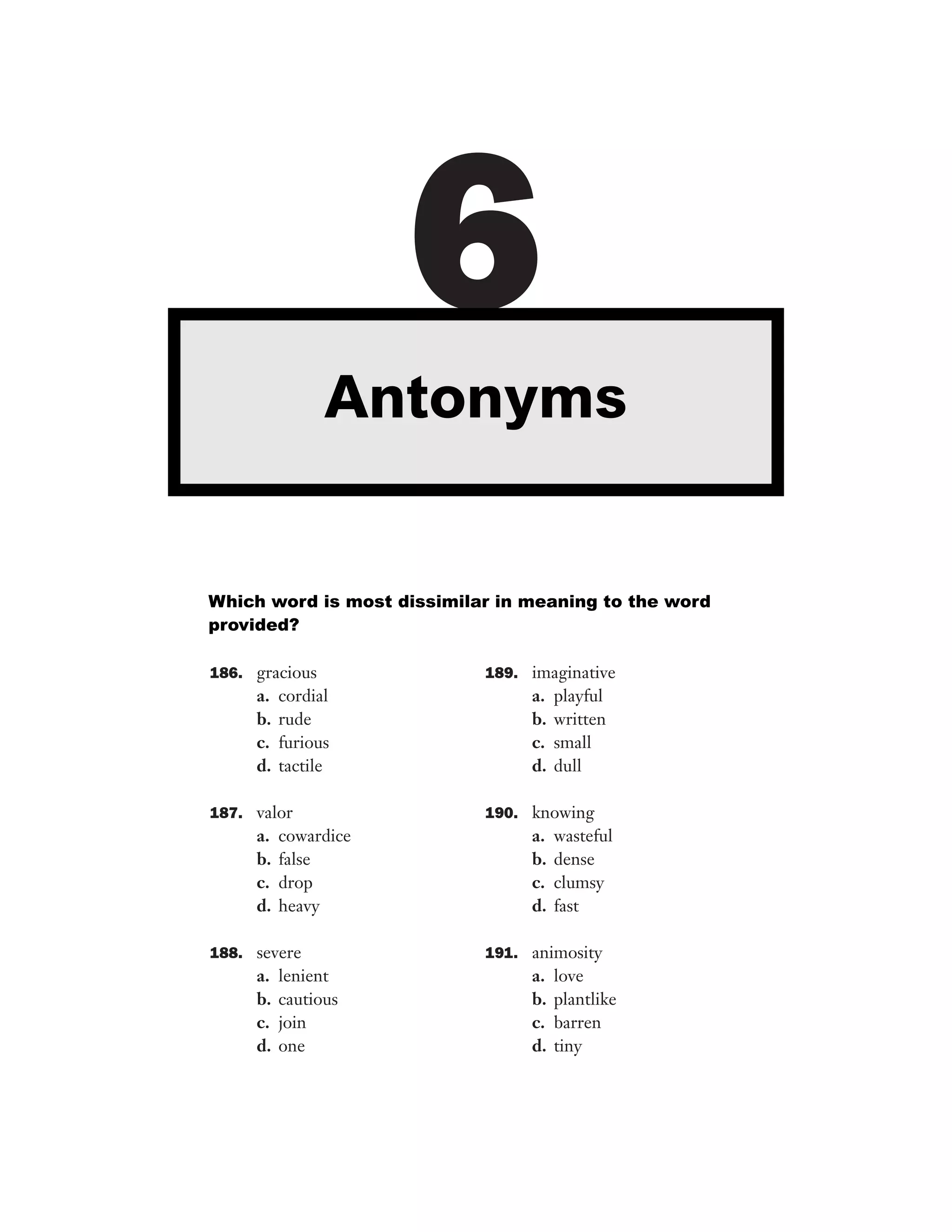 6
Antonyms

Which word is most dissimilar in meaning to the word
provided?
186. gracious

a.
b.
c.
d.

cordial
rude
furious
tactile

187. valor

a.
b.
c.
d.

cowardice
false
drop
heavy

188. severe

a.
b.
c.
d.

lenient
cautious
join
one

189. imaginative

a.
b.
c.
d.

playful
written
small
dull

190. knowing

a.
b.
c.
d.

wasteful
dense
clumsy
fast

191. animosity

a.
b.
c.
d.

love
plantlike
barren
tiny

 