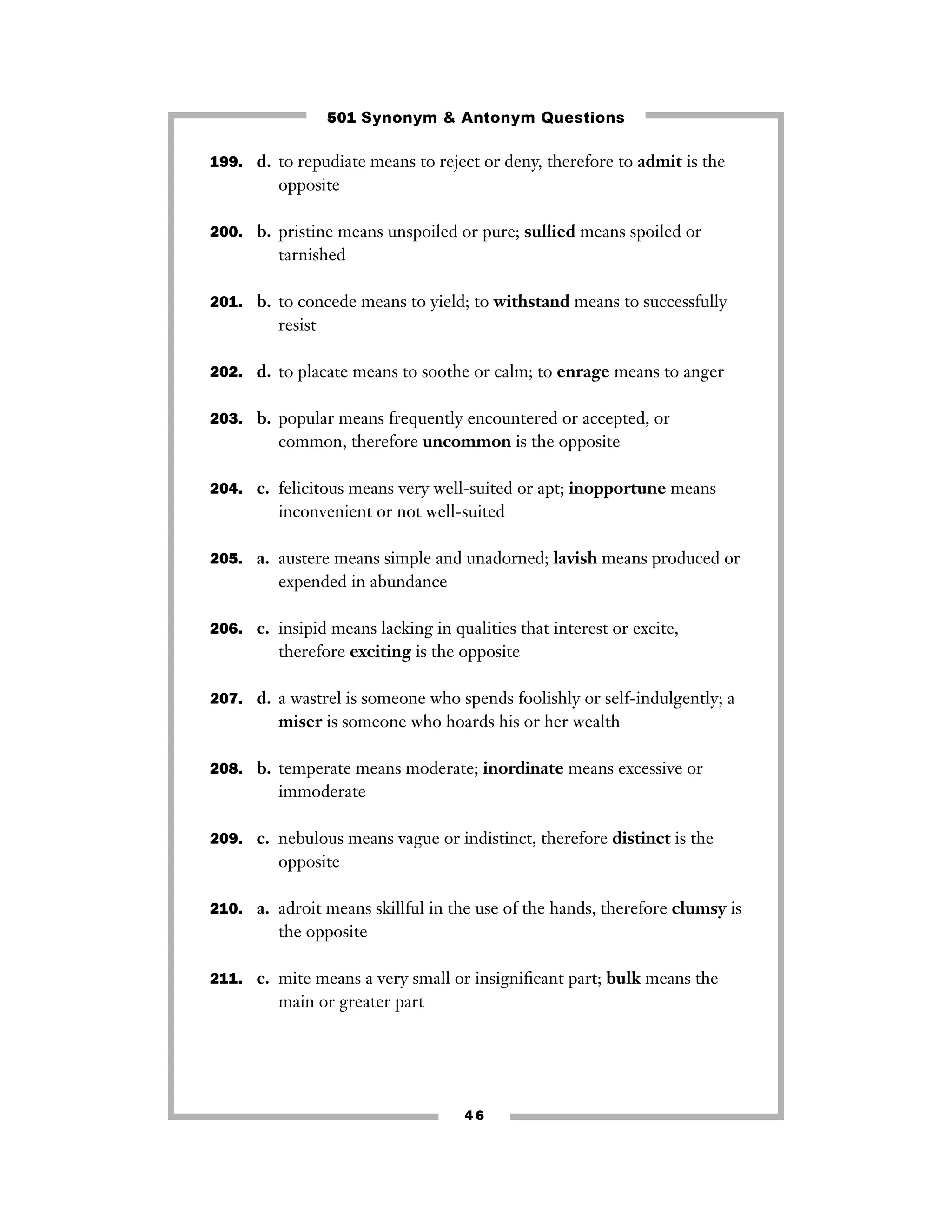 501 Synonym & Antonym Questions
199. d. to repudiate means to reject or deny, therefore to admit is the

opposite
200. b. pristine means unspoiled or pure; sullied means spoiled or

tarnished
201. b. to concede means to yield; to withstand means to successfully

resist
202. d. to placate means to soothe or calm; to enrage means to anger
203. b. popular means frequently encountered or accepted, or

common, therefore uncommon is the opposite
204. c. felicitous means very well-suited or apt; inopportune means

inconvenient or not well-suited
205. a. austere means simple and unadorned; lavish means produced or

expended in abundance
206. c. insipid means lacking in qualities that interest or excite,

therefore exciting is the opposite
207. d. a wastrel is someone who spends foolishly or self-indulgently; a

miser is someone who hoards his or her wealth
208. b. temperate means moderate; inordinate means excessive or

immoderate
209. c. nebulous means vague or indistinct, therefore distinct is the

opposite
210. a. adroit means skillful in the use of the hands, therefore clumsy is

the opposite
211. c. mite means a very small or insigniﬁcant part; bulk means the

main or greater part

46

 