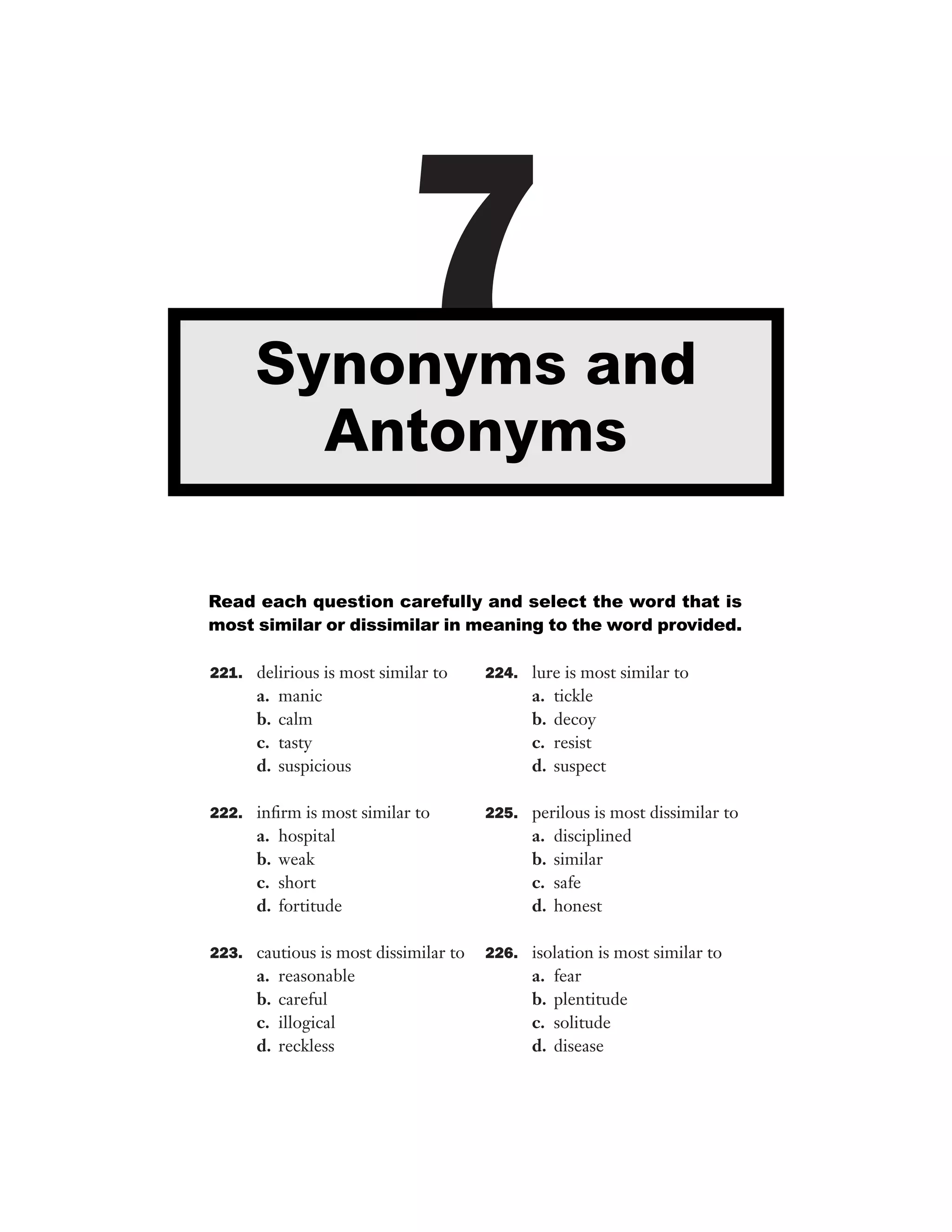 7

Synonyms and
Antonyms
Read each question carefully and select the word that is
most similar or dissimilar in meaning to the word provided.
221. delirious is most similar to

a.
b.
c.
d.

manic
calm
tasty
suspicious

222. inﬁrm is most similar to

a.
b.
c.
d.

hospital
weak
short
fortitude

223. cautious is most dissimilar to

a.
b.
c.
d.

reasonable
careful
illogical
reckless

224. lure is most similar to

a.
b.
c.
d.

tickle
decoy
resist
suspect

225. perilous is most dissimilar to

a.
b.
c.
d.

disciplined
similar
safe
honest

226. isolation is most similar to

a.
b.
c.
d.

fear
plentitude
solitude
disease

 