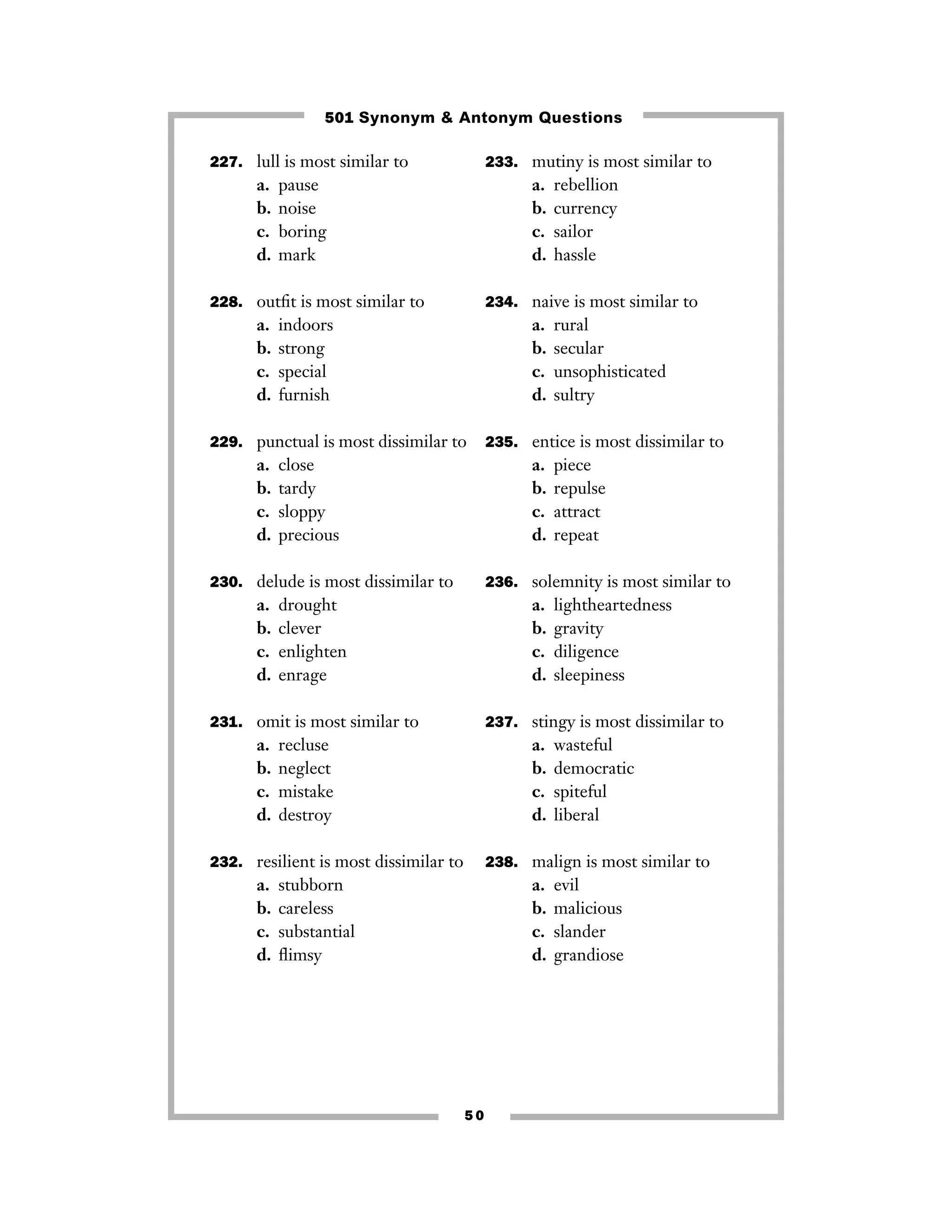 501 Synonym & Antonym Questions
227. lull is most similar to

a.
b.
c.
d.

233. mutiny is most similar to

pause
noise
boring
mark

a.
b.
c.
d.

228. outﬁt is most similar to

a.
b.
c.
d.

234. naive is most similar to

indoors
strong
special
furnish

a.
b.
c.
d.

229. punctual is most dissimilar to

a.
b.
c.
d.

close
tardy
sloppy
precious

drought
clever
enlighten
enrage

a.
b.
c.
d.

lightheartedness
gravity
diligence
sleepiness

237. stingy is most dissimilar to

recluse
neglect
mistake
destroy

a.
b.
c.
d.

232. resilient is most dissimilar to

a.
b.
c.
d.

piece
repulse
attract
repeat

236. solemnity is most similar to

231. omit is most similar to

a.
b.
c.
d.

rural
secular
unsophisticated
sultry

235. entice is most dissimilar to

a.
b.
c.
d.

230. delude is most dissimilar to

a.
b.
c.
d.

rebellion
currency
sailor
hassle

wasteful
democratic
spiteful
liberal

238. malign is most similar to

stubborn
careless
substantial
ﬂimsy

a.
b.
c.
d.

50

evil
malicious
slander
grandiose

 
