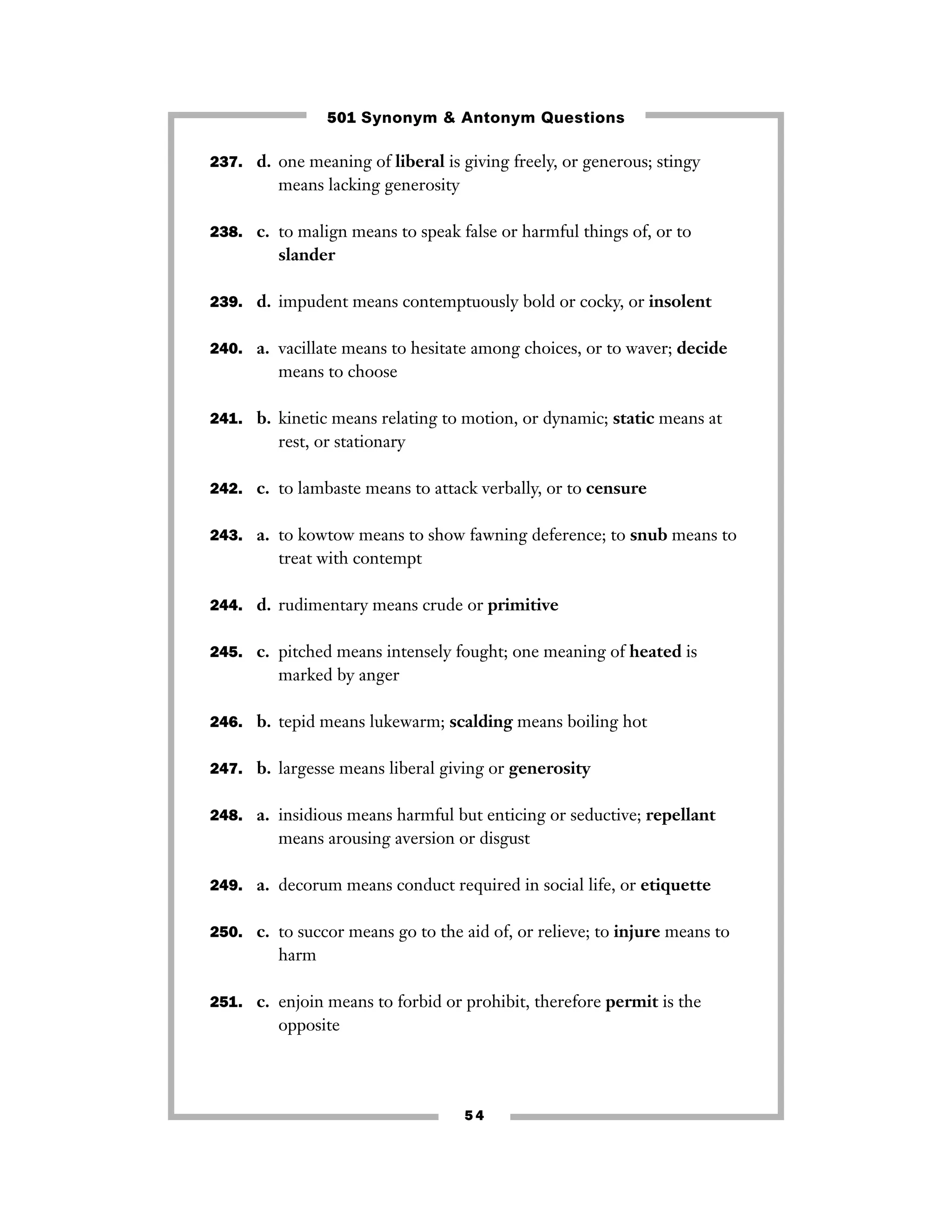 501 Synonym & Antonym Questions
237. d. one meaning of liberal is giving freely, or generous; stingy

means lacking generosity
238. c. to malign means to speak false or harmful things of, or to

slander
239. d. impudent means contemptuously bold or cocky, or insolent
240. a. vacillate means to hesitate among choices, or to waver; decide

means to choose
241. b. kinetic means relating to motion, or dynamic; static means at

rest, or stationary
242. c. to lambaste means to attack verbally, or to censure
243. a. to kowtow means to show fawning deference; to snub means to

treat with contempt
244. d. rudimentary means crude or primitive
245. c. pitched means intensely fought; one meaning of heated is

marked by anger
246. b. tepid means lukewarm; scalding means boiling hot
247. b. largesse means liberal giving or generosity
248. a. insidious means harmful but enticing or seductive; repellant

means arousing aversion or disgust
249. a. decorum means conduct required in social life, or etiquette
250. c. to succor means go to the aid of, or relieve; to injure means to

harm
251. c. enjoin means to forbid or prohibit, therefore permit is the

opposite

54

 