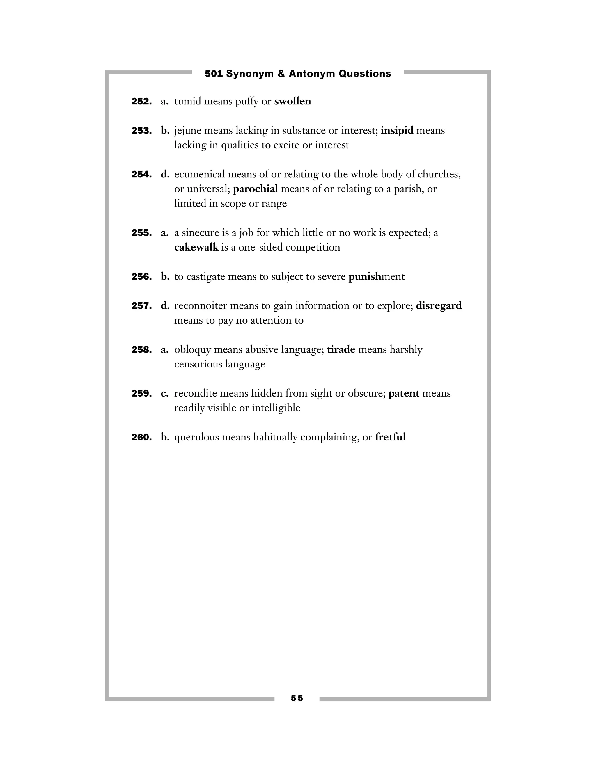 501 Synonym & Antonym Questions
252. a. tumid means puffy or swollen
253. b. jejune means lacking in substance or interest; insipid means

lacking in qualities to excite or interest
254. d. ecumenical means of or relating to the whole body of churches,

or universal; parochial means of or relating to a parish, or
limited in scope or range
255. a. a sinecure is a job for which little or no work is expected; a

cakewalk is a one-sided competition
256. b. to castigate means to subject to severe punishment
257. d. reconnoiter means to gain information or to explore; disregard

means to pay no attention to
258. a. obloquy means abusive language; tirade means harshly

censorious language
259. c. recondite means hidden from sight or obscure; patent means

readily visible or intelligible
260. b. querulous means habitually complaining, or fretful

55

 